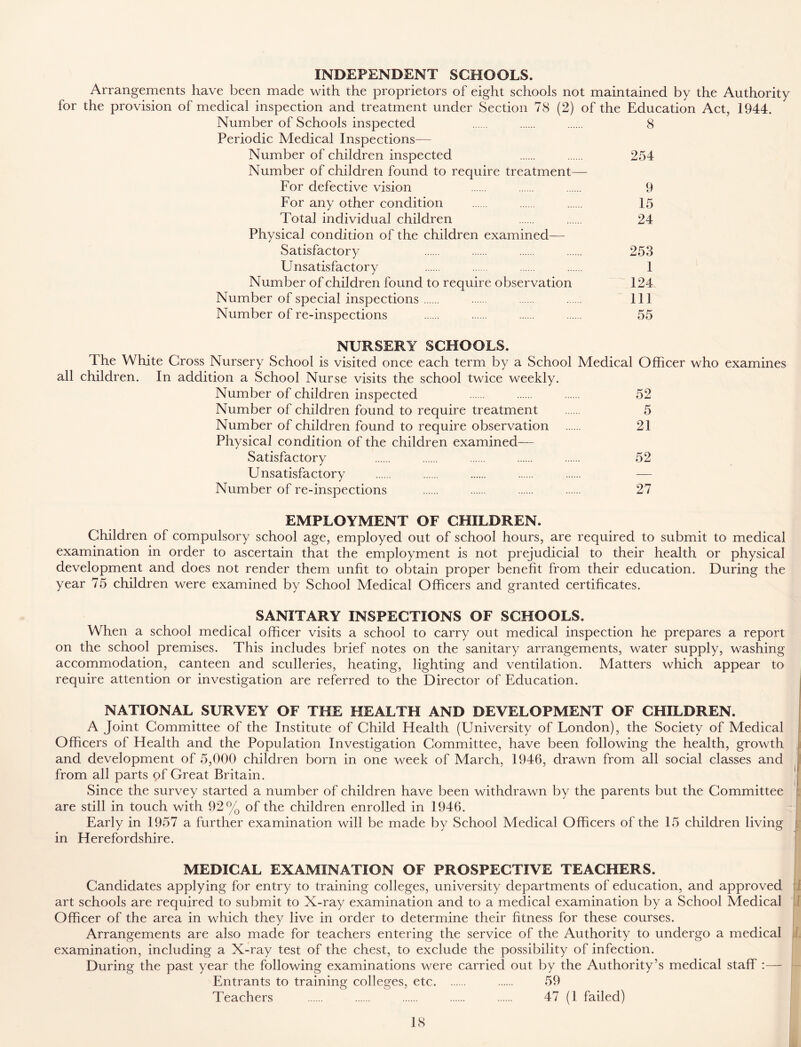 INDEPENDENT SCHOOLS. Arrangements have been made with the proprietors of eight schools not maintained by the Authority for the provision of medical inspection and treatment under Section 78 (2) of the Education Act, 1944. Number of Schools inspected 8 Periodic Medical Inspections— Number of children inspected 254 Number of children found to require treatment— For defective vision 9 For any other condition 15 Total individual children 24 Physical condition of the children examined— Satisfactory 253 Unsatisfactory 1 Number of children found to require observation 124 Number of special inspections Ill Number of re-inspections 55 NURSERY SCHOOLS. The White Cross Nursery School is visited once each term by a School Medical Officer who examines all children. In addition a School Nurse visits the school twice weekly. Number of children inspected 52 Number of children found to require treatment 5 Number of children found to require observation 21 Physical condition of the children examined— Satisfactory 52 Unsatisfactory Number of re-inspections 27 EMPLOYMENT OF CHILDREN. Children of compulsory school age, employed out of school hours, are required to submit to medical examination in order to ascertain that the employment is not prejudicial to their health or physical development and does not render them unfit to obtain proper benefit from their education. During the year 75 children were examined by School Medical Officers and granted certificates. SANITARY INSPECTIONS OF SCHOOLS. When a school medical officer visits a school to carry out medical inspection he prepares a report on the school premises. This includes brief notes on the sanitary arrangements, water supply, washing accommodation, canteen and sculleries, heating, lighting and ventilation. Matters which appear to require attention or investigation are referred to the Director of Education. NATIONAL SURVEY OF THE HEALTH AND DEVELOPMENT OF CHILDREN. A Joint Committee of the Institute of Child Health (University of London), the Society of Medical Officers of Health and the Population Investigation Committee, have been following the health, growth and development of 5,000 children born in one week of March, 1946, drawn from all social classes and from all parts of Great Britain. Since the survey started a number of children have been withdrawn by the parents but the Committee are still in touch with 92% of the children enrolled in 1946. Early in 1957 a further examination will be made by School Medical Officers of the 15 children living „ in Herefordshire. MEDICAL EXAMINATION OF PROSPECTIVE TEACHERS. Candidates applying for entry to training colleges, university departments of education, and approved art schools are required to submit to X-ray examination and to a medical examination by a School Medical Officer of the area in which they live in order to determine their fitness for these courses. Arrangements are also made for teachers entering the service of the Authority to undergo a medical examination, including a X-ray test of the chest, to exclude the possibility of infection. During the past year the following examinations were carried out by the Authority’s medical staff :— Entrants to training colleges, etc 59 Teachers 47 (1 failed)