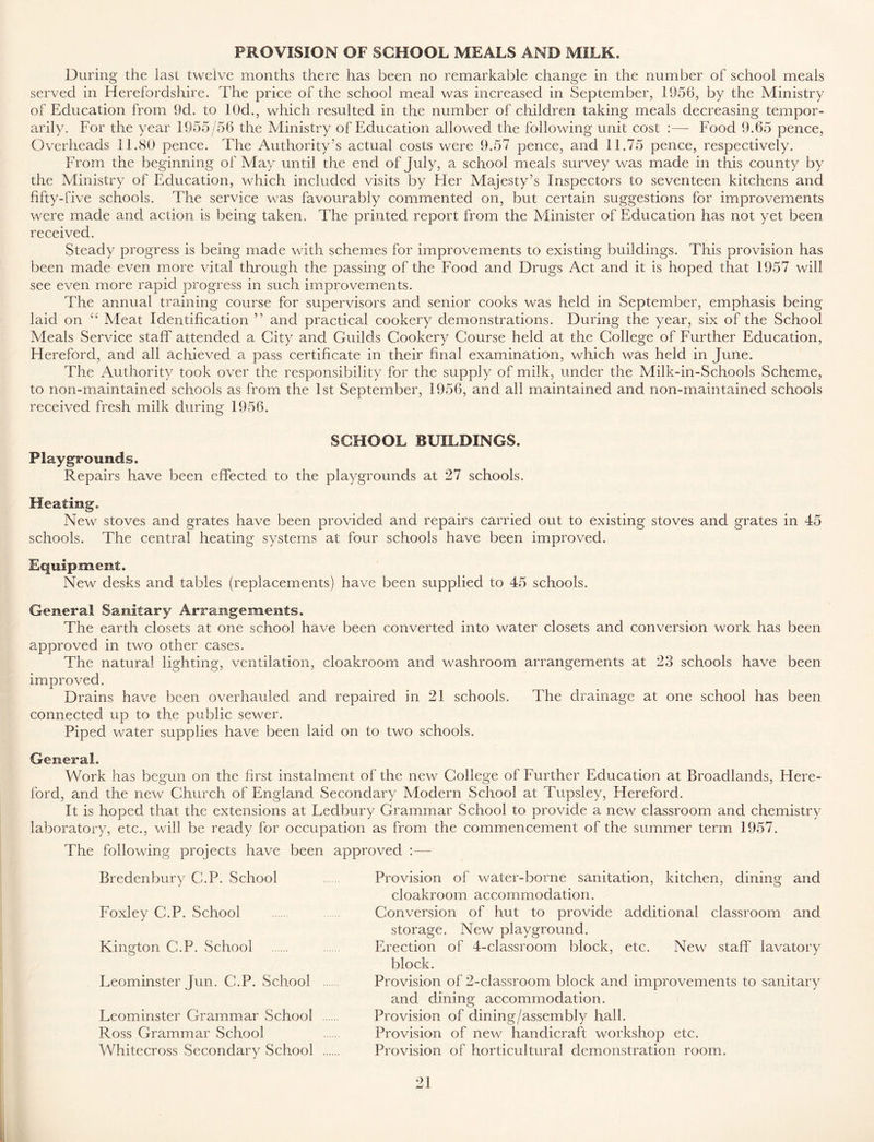 PROVISION OF SCHOOL MEALS AND MILK. During the last twelve months there has been no remarkable change in the number of school meals served in Herefordshire. The price of the school meal was increased in September, 1956, by the Ministry of Education from 9d. to 10d., which resulted in the number of children taking meals decreasing tempor- arily. For the year 1955/56 the Ministry of Education allowed the following unit cost :— Food 9.65 pence, Overheads 11.80 pence. The Authority’s actual costs were 9.57 pence, and 11.75 pence, respectively. From the beginning of May until the end of July, a school meals survey was made in this county by the Ministry of Education, which included visits by Her Majesty’s Inspectors to seventeen kitchens and fifty-five schools. The service was favourably commented on, but certain suggestions for improvements were made and action is being taken. The printed report from the Minister of Education has not yet been received. Steady progress is being made with schemes for improvements to existing buildings. This provision has been made even more vital through the passing of the Food and Drugs Act and it is hoped that 1957 will see even more rapid progress in such improvements. The annual training course for supervisors and senior cooks was held in September, emphasis being laid on C£ Meat Identification ” and practical cookery demonstrations. During the year, six of the School Meals Service staff attended a City and Guilds Cookery Course held at the College of Further Education, Hereford, and all achieved a pass certificate in their final examination, which was held in June. The Authority took over the responsibility for the supply of milk, under the Milk-in-Schools Scheme, to non-maintained schools as from the 1st September, 1956, and all maintained and non-maintained schools received fresh milk during 1956. SCHOOL BUILDINGS. Playgrounds. Repairs have been effected to the playgrounds at 27 schools. Heating. New stoves and grates have been provided and repairs carried out to existing stoves and grates in 45 schools. The central heating systems at four schools have been improved. Equipment. New desks and tables (replacements) have been supplied to 45 schools. General Sanitary Arrangements. The earth closets at one school have been converted into water closets and conversion work has been approved in two other cases. The natural lighting, ventilation, cloakroom and washroom arrangements at 23 schools have been improved. Drains have been overhauled and repaired in 21 schools. The drainage at one school has been connected up to the public sewer. Piped water supplies have been laid on to two schools. General. Work has begun on the first instalment of the new College of Further Education at Broadlands, Here- ford, and the new Church of England Secondary Modern School at Tupsley, Hereford. It is hoped that the extensions at Ledbury Grammar School to provide a new classroom and chemistry laboratory, etc., will be ready for occupation as from the commencement of the summer term 1957. The following projects have been approved :— Bredenbury C.P. School Foxley C.P. School Kington C.P. School Leominster Jun. C.P. School Leominster Grammar School Ross Grammar School Whitecross Secondary School Provision of water-borne sanitation, kitchen, dining and cloakroom accommodation. Conversion of hut to provide additional classroom and storage. New playground. Erection of 4-classroom block, etc. New staff lavatory block. Provision of 2-classroom block and improvements to sanitary and dining accommodation. Provision of dining/assembly hall. Provision of new handicraft workshop etc. Provision of horticultural demonstration room.