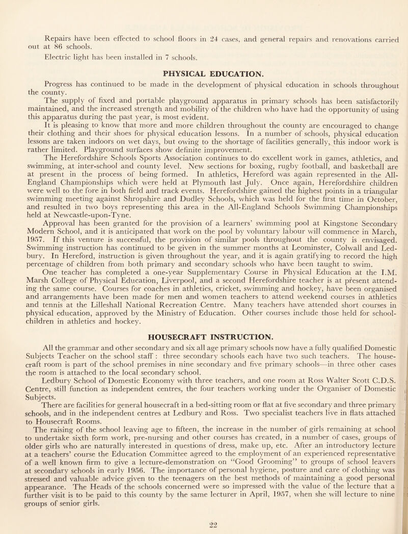 Repairs have been effected to school floors in 24 cases, and general repairs and renovations carried out at 86 schools. Electric light has been installed in 7 schools. PHYSICAL EDUCATION. Progress has continued to be made in the development of physical education in schools throughout the county. The supply of fixed and portable playground apparatus in primary schools has been satisfactorily maintained, and the increased strength and mobility of the children who have had the opportunity of using this apparatus during the past year, is most evident. It is pleasing to know that more and more children throughout the county are encouraged to change their clothing and their shoes for physical education lessons. In a number of schools, physical education lessons are taken indoors on wet days, but owing to the shortage of facilities generally, this indoor work is rather limited. Playground surfaces show definite improvement. The Herefordshire Schools Sports Association continues to do excellent work in games, athletics, and swimming, at inter-school and county level. New sections for boxing, rugby football, and basketball are at present in the process of being formed. In athletics, Hereford was again represented in the All- England Championships which were held at Plymouth last July. Once again, Herefordshire children were well to the fore in both field and track events. Herefordshire gained the highest points in a triangular swimming meeting against Shropshire and Dudley Schools, which was held for the first time in October, and resulted in two boys representing this area in the All-England Schools Swimming Championships held at Newcastle-upon-Tyne. Approval has been granted for the provision of a learners’ swimming pool at Kingstone Secondary Modern School, and it is anticipated that work on the pool by voluntary labour will commence in March, 1957. If this venture is successful, the provision of similar pools throughout the county is envisaged. Swimming instruction has continued to be given in the summer months at Leominster, Colwall and Led- bury. In Hereford, instruction is given throughout the year, and it is again gratifying to record the high percentage of children from both primary and secondary schools who have been taught to swim. One teacher has completed a one-year Supplementary Course in Physical Education at the I.M. Marsh College of Physical Education, Liverpool, and a second Herefordshire teacher is at present attend- ing the same course. Courses for coaches in athletics, cricket, swimming and hockey, have been organised and arrangements have been made for men and women teachers to attend weekend courses in athletics and tennis at the Lilleshall National Recreation Centre. Many teachers have attended short courses in physical education, approved by the Ministry of Education. Other courses include those held for school- children in athletics and hockey. HOUSECRAFT INSTRUCTION. All the grammar and other secondary and six all age primary schools now have a fully qualified Domestic Subjects Teacher on the school staff : three secondary schools each have two such teachers. The house- craft room is part of the school premises in nine secondary and five primary schools—in three other cases the room is attached to the local secondary school. Ledbury School of Domestic Economy with three teachers, and one room at Ross Walter Scott C.D.S. Centre, still function as independent centres, the four teachers working under the Organiser of Domestic Subjects. There are facilities for general housecraft in a bed-sitting room or flat at five secondary and three primary schools, and in the independent centres at Ledbury and Ross. Two specialist teachers live in flats attached to Housecraft Rooms. The raising of the school leaving age to fifteen, the increase in the number of girls remaining at school to undertake sixth form work, pre-nursing and other courses has created, in a number of cases, groups of older girls who are naturally interested in questions of dress, make up, etc. After an introductory lecture at a teachers’ course the Education Committee agreed to the employment of an experienced representative of a well known firm to give a lecture-demonstration on “Good Grooming” to groups of school leavers at secondary schools in early 1956. The importance of personal hygiene, posture and care of clothing was stressed and valuable advice given to the teenagers on the best methods of maintaining a good personal appearance. The Heads of the schools concerned were so impressed with the value of the lecture that a further visit is to be paid to this county by the same lecturer in April, 1957, when she will lecture to nine groups of senior girls.