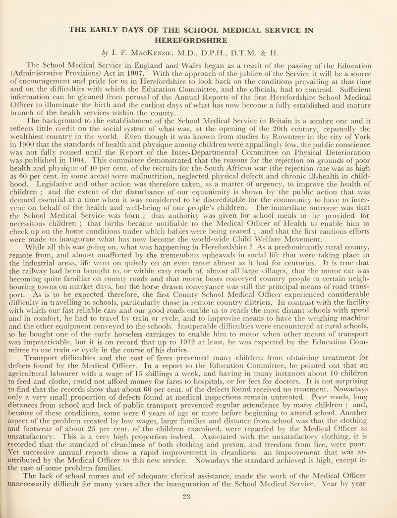 THE EARLY DAYS OF THE SCHOOL MEDICAL SERVICE IN HEREFORDSHIRE by I. F. Mackenzie, M.D., D.P.H., I3.T.M. & H. The School Medical Service in England and Wales began as a result of the passing of the Education (Administrative Provisions) Act in 1907. With the approach of the jubilee of the Service it will be a source of encouragement and pride for us in Herefordshire to look back on the conditions prevailing at that time and on the difficulties with which the Education Committee, and the officials, had to contend. Sufficient information can be gleaned from perusal of the Annual Reports of the first Herefordshire School Medical Officer to illuminate the birth and the earliest days of what has now become a fully established and mature branch of the health services within the county. The background to the establishment of the School Medical Service in Britain is a sombre one and it reflects little credit on the social system of what was, at the opening of the 20th century, reputedly the wealthiest country in the world. Even though it was known from studies by Pmwntree in the city of York in 1900 that the standards of health and physique among children were appallingly low, the public conscience was not fully roused until the Report of the Inter-Departmental Committee on Physical Deterioration was published in 1904. This committee demonstrated that the reasons for the rejection on grounds of poor health and physique of 40 per cent, of the recruits for the South African war (the rejection rate was as high as 60 per cent, in some areas) were malnutrition, neglected physical defects and chronic ill-health in child- hood. Legislative and other action was therefore taken, as a matter of urgency, to improve the health of children ; and the extent of the disturbance of our equanimity is shown by the public action that was deemed essential at a time when it was considered to be discreditable for the community to have to inter- vene on behalf of the health and well-being of our people’s children. The immediate outcome was that the School Medical Service was born ; that authority was given for school meals to be provided for necessitous children ; that births became notifiable to the Medical Officer of Elealth to enable him to check up on the home conditions under which babies were being reared ; and that the first cautious efforts were made to inaugurate what has now become the world-wide Child Welfare Movement. While all this was going on, what was happening in Herefordshire ? As a predominantly rural county, remote from, and almost unaffected by the tremendous upheavals in social life that were taking place in the industrial areas, life went on quietly on an even tenor almost as it had for centuries. It is true that the railway had been brought to, or within easy reach of, almost all large villages, that the motor car was becoming quite familiar on county roads and that motor buses conveyed country people to certain neigh- bouring towns on market days, but the horse drawn conveyance was still the principal means of road trans- port. As is to be expected therefore, the first County School Medical Officer experienced considerable difficulty in travelling to schools, particularly those in remote country districts. In contrast with the facility with which our fast reliable cars and our good roads enable us to reach the most distant schools with speed and in comfort, he had to travel by train or cycle, and to improvise means to have the weighing machine and the other equipment conveyed to the schools. Insuperable difficulties were encountered at rural schools, so he bought one of the early horseless carriages to enable him to motor when other means of transport was impracticable, but it is on record that up to 1912 at least, he was expected by the Education Com- mittee to use train or cycle in the course of his duties. Transport difficulties and the cost of fares prevented many children from obtaining treatment for defects found by the Medical Officer. In a report to the Education Committee, he pointed out that an agricultural labourer with a wage of 15 shillings a week, and having in many instances about 10 children to feed and clothe, could not afford money for fares to hospitals, or for fees for doctors. It is not surprising to find that the records show that about 60 per cent, of the defects found received no treatment. Nowadays only a very small proportion of defects found at medical inspections remain untreated. Poor roads, long distances from school and lack of public transport prevented regular attendance by many children ; and, because of these conditions, some were 6 years of age or more before beginning to attend school. Another aspect of the problem created by low wages, large families and distance from school was that the clothing and footwear of about 25 per cent, of the children examined, were regarded by the Medical Officer as unsatisfactory. This is a very high proportion indeed. Associated with, the unsatisfactory clothing, it is recorded that the standard of cleanliness of both clothing and person, and freedom from lice, were poor. Yet successive annual reports show a rapid improvement in cleanliness—an improvement that was at- attributed by the Medical Officer to this new service. Nowadays the standard achieved is high, except in the case of some problem families. The lack of school nurses and of adequate clerical assistance, made the work of the Medical Officer unnecessarily difficult for many years after the inauguration of the School Medical Service. Year by year