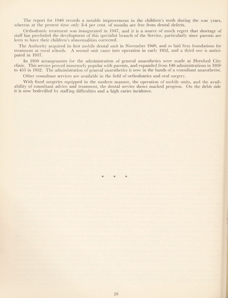 The report for 1946 records a notable improvement in the children’s teeth during the war years, whereas at the present time only 3-4 per cent, of mouths are free from dental defects. Orthodontic treatment was inaugurated in 1947, and it is a source of much regret that shortage of staff has precluded the development of this specialist branch of the Service, particularly since parents are keen to have their children’s abnormalities corrected. The Authority acquired its first mobile dental unit in November 1949, and so laid firm foundations for treatment at rural schools. A second unit came into operation in early 1952, and a third one is antici- pated in 1957. In 1950 arrangements for the administration of general anaesthetics were made at Hereford City clinic. This service proved immensely popular with parents, and expanded from 146 administrations in 1950 to 455 in 1952. The administration of general anaesthetics is now in the hands of a consultant anaesthetist. Other consultant services are available in the held of orthodontics and oral surgery. With fixed surgeries equipped in the modern manner, the operation of mobile units, and the avail- ability of consultant advice and treatment, the dental service shows marked progress. On the debit side it is now bedevilled by staffing difficulties and a high caries incidence. * * *