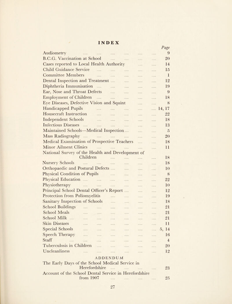 INDEX / Page Audiometry 9 B.C.G. Vaccination at School 20 Cases reported to Local Health Authority 14 Child Guidance Service 15 Committee Members 1 Dental Inspection and Treatment 12 Diphtheria Immunisation 19 Ear, Nose and Throat Defects 9 Employment of Children 18 Eye Diseases, Defective Vision and Squint 8 Handicapped Pupils 14, 17 Housecraft Instruction 22 Independent Schools 18 Infectious Diseases 13 Maintained Schools—Medical Inspection 5 Mass Radiography 20 Medical Examination of Prospective Teachers 18 Minor Ailment Clinics 11 National Survey of the Health and Development of Children 18 Nursery Schools 18 Orthopaedic and Postural Defects 10 Physical Condition of Pupils 8 Physical Education 22 Physiotherapy 10 Principal School Dental Officer’s Report 12 Protection from Poliomyelitis 19 Sanitary Inspection of Schools 18 School Buildings 21 School Meals 21 School Milk 21 Skin Diseases 11 Special Schools 5, 14 Speech Therapy 16 Staff 4 Tuberculosis in Children 20 Uncleanliness 12 ADDENDUM The Early Days of the School Medical Service in Herefordshire 23 Account of the School Dental Service in Herefordshire from 1907 25