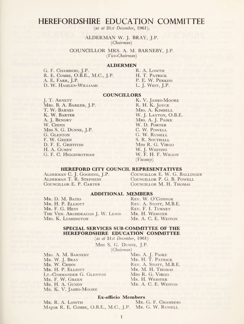 HEREFORDSHIRE EDUCATION COMMITTEE (as at 3lit December, 1961). ALDERMAN W. J. BRAY, J.P. (Chairman) COUNCILLOR MRS. A. M. BARNEBY, J.P. (Vice-Chairman) G. F. Chambers, J.P. R. E. Combe, O.B.E., M.C., A. E. Farr, J.P. D. W. FIamlen-Williams ALDERMEN R. A. Lowth J.P. H. T. Patrick P. E. W. Perkins L. J. West, J.P. COUNCILLORS J. T. Arnett Mrs. B. A. Barker, J.P. T. W. Barnes K. W. Barter A. J. Bengry W. Chinn Miss S. G. Dunne, J.P. G. Glenton F. W. Green D. F. E. Griffiths H. A. Gundy G. F. C. Higginbotham K. V. James-Moore R. H. K. Joyce Mrs. A. Kimbell W. J. Layton, O.B.E. Mrs. A. J. Paske W. D. Porter C. W. Powell G. W. Russell S. R. Southall Miss R. G. Virgo W. J. Whiting W. F. H. F. Wilson (Vacancy) HEREFORD CITY COUNCIL REPRESENTATIVES Alderman C. J. Gooding, J.P. Councillor E. W. G. Ballinger Alderman T. R. Stephens Councillor P. G. B. Powell Councillor E. P. Carter Councillor M. H. Thomas ADDITIONAL MEMBERS Mr. D. M. Bates Rev. W. O’Connor Mr. H. P. Elliott Rev. A. Stott, M.B.E. Mr. F. G. Heys Rev. F. I. Turney The Ven. Archdeacon J. W. Lewis Mr. H. Webster Mrs. K. Lushington Mr. A. C. E. Weston SPECIAL SERVICES SUB COMMITTEE OF THE HEREFORDSHIRE EDUCATION COMMITTEE (as at 31 st December, 1961) Miss S. G. Dunne, J.P. Mrs. A. M. Barneby Mr. W. J. Bray Mr. W. Chinn Mr. H. P. Elliott Lt.-Commander G. Glenton Mr. F. W. Green Mr. H. A. Gundy Mr. K. V. James-Moore (Chairman) Mrs. A. J. Paske Mr. H. T. Patrick Rev. A. Stott, M.B.E. Mr. M. H. Thomas Miss R. G. Virgo Mr. H. Webster Mr. A. C. E. Weston Ex-officio Members Mr. R. A. Lowth Mr. G. F. Chambers Major R. E. Combe, O.B.E., M.G., J.P. Mr. G. W. Russell