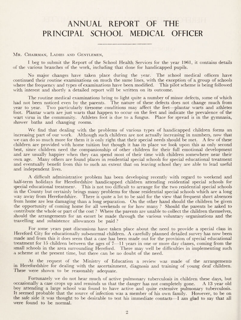 ANNUAL REPORT OF THE PRINCIPAL SCHOOL MEDICAL OFFICER Mr. Chairman, Ladies and Gentlemen, I beg to submit the Report of the School Health Services for the year 1961, it contains details of the various branches of the work, including that done for handicapped pupils. No major changes have taken place during the year. The school medical officers have continued their routine examinations on much the same lines, with the exception of a group of schools where the frequency and types of examinations have been modified. This pilot scheme is being followed with interest and shortly a detailed report will be written on its outcome. The routine medical examinations bring to light quite a number of minor defects, some of which had not been noticed even by the parents. The nature of these defects does not change much from year to year. Two particularly tiresome conditions may affect the feet—plantar warts and athletes foot. Plantar warts are just warts that happen to occur on the feet and indicate the prevalence of the wart virus in the community. Athletes foot is due to a fungus. Place for spread is in the gymnasia, shower baths and changing rooms. We find that dealing with the problems of various types of handicapped children forms an increasing part of our work. Although such children are not actually increasing in numbers, now that we can do so much more for them it is only right that their special needs should be met. A few of these children are provided with home tuition but though it has its place we look upon this as only second best, since children need the companionship of other children for their full emotional development and are usually happier when they can spend most of their time with children somewhere near their own age. Many others are found places in residential special schools for special educational treatment and eventually benefit from this to such an extent that on leaving school they are able to lead useful and independent lives. A difficult administrative problem has been developing recently with regard to weekend and half-term holidays for Herefordshire handicapped children attending residential special schools for special educational treatment. This is not too difficult to arrange for the two residential special schools in the County but certainly brings many problems for those residential special schools which are a long way away from Herefordshire. There is quite a lot to be said for the view that frequent short absences from home are less damaging than a long separation. On the other hand should the children be given the opportunity of coming home for all weekends or for how many ? Should the parents be asked to contribute the whole or part of the cost ? Where the parents are unable to collect the children themselves, should the arrangements for an escort be made through the various voluntary organisations and the travelling and subsistence allowances be paid ? For some years past discussions have taken place about the need to provide a special class in Hereford City for educationally sub-normal children. A carefully planned detailed survey has now been made and from this it does seem that a case has been made out for the provision of special educational treatment for 15 children between the ages of 7—11 years in one or more day classes, coming from the small schools in the area surrounding Hereford. There may well be difficulties in implementing such a scheme at the present time, but there can be no doubt of the need. At the request of the Ministry of Education a review was made of the arrangements in Herefordshire for dealing with the ascertainment, diagnosis and training of young deaf children. These were shown to be reasonably adequate. Fortunately we do not hear much of active pulmonary tuberculosis in children these days, but occasionally a case crops up and reminds us that the danger has not completely gone. A 13 year old boy attending a large school was found to have active and quite extensive pulmonary tuberculosis. It seemed probable that the source of infection was a member of his own family. However, to be on the safe side it was thought to be desirable to test his immediate contacts—I am glad to say that all were found to be normal.