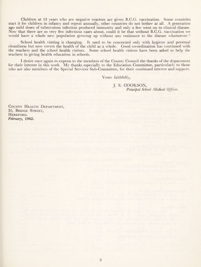 Children at 13 years who are negative reactors are given B.C.G. vaccination. Some countries start it for children in infancy and repeat annually, other countries do not bother at all. A generation ago mild doses of tuberculous infection produced immunity and only a few went on to clinical disease. Now that there are so very few infectious cases about, could it be that without B.C.G. vaccination we would have a whole new population growing up without any resistance to the disease whatsoever ? School health visiting is changing. It used to be concerned only with hygiene and personal cleanliness but now covers the health of the child as a whole. Good co-ordination has continued with the teachers and the school health visitors. Some school health visitors have been asked to help the teachers in giving health education in schools. I desire once again to express to the members of the County Council the thanks of the department for their interest in this work. My thanks especially to the Education Committee, particularly to those who are also members of the Special Services Sub-Committee, for their continued interest and support. Yours faithfully, J. S. COOKSON, Principal School Medical Officer, County Health Department, 35, Bridge Street, Hereford. February, 1962.
