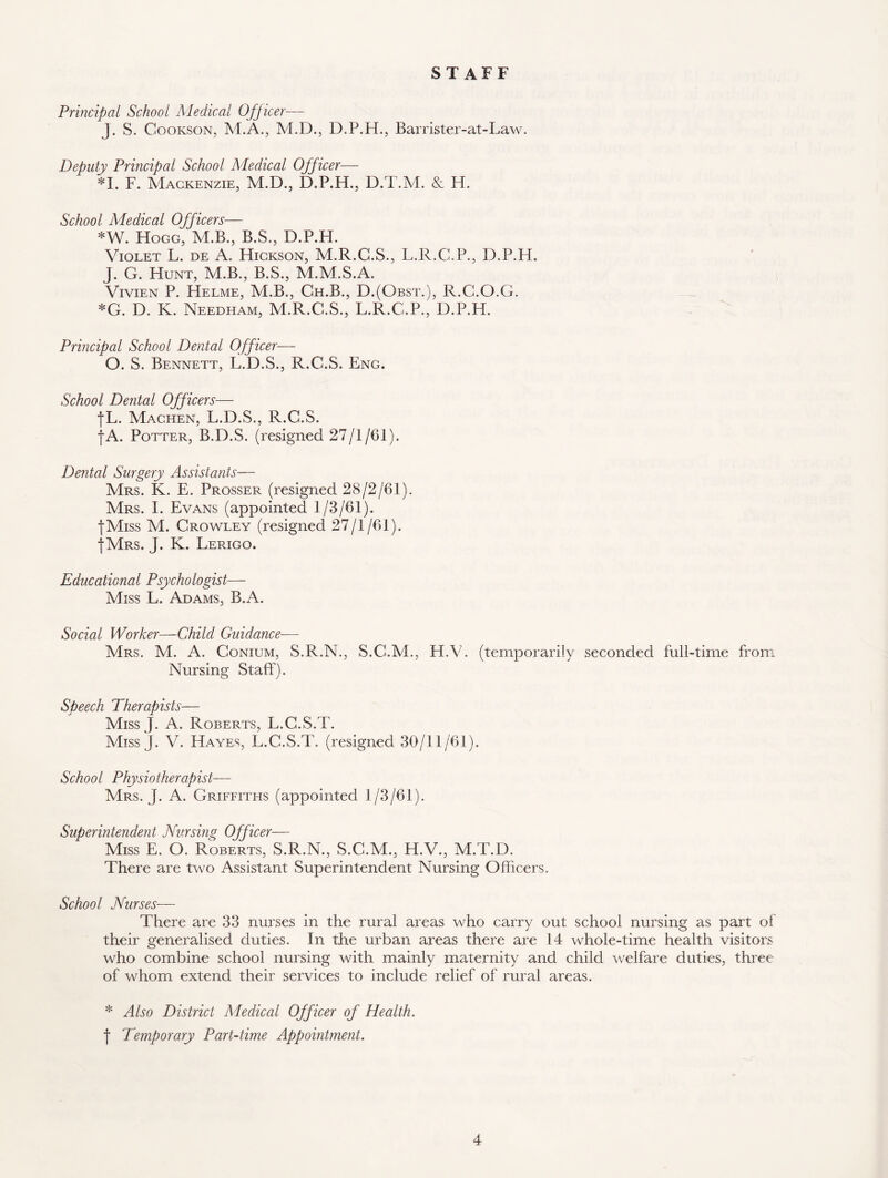 STAFF Principal School Medical Officer—- J. S. Cookson, M.A., M.D., D.P.H., Barrister-at-Law. Deputy Principal School Adedical Officer— *1. F. Mackenzie, M.D., D.P.H., D.T.M. & H. School Medical Officers— *W. Hogg, M.B., B.S., D.P.H. Violet L. de A. Hickson, M.R.G.S., L.R.C.P., D.P.H. J. G. Hunt, M.B., B.S., M.M.S.A. Vivien P. Helme, M.B., Ch.B., D.(Obst.), R.G.O.G. *G. D. K. Needham, M.R.C.S., L.R.C.P., D.P.H. Principal School Dental Officer— O. S. Bennett, L.D.S., R.C.S. Eng. School Dental Officers— fL. Machen, L.D.S., R.C.S. fA. Potter, B.D.S. (resigned 27/1/61). Dental Surgery Assistants— Mrs. K. E. Prosser (resigned 28/2/61). Mrs. I. Evans (appointed 1/3/61). ■fMiss M. Crowley (resigned 27/1/61). {Mrs. J. K. Lerigo. Educational Psychologist— Miss L. Adams, B.A. Social Worker—Child Guidance— Mrs. M. A. Conium, S.R.N., S.C.M., H.V. (temporarily seconded full-time from Nursing Staff). Speech Therapists— Miss J. A. Roberts, L.G.S.T. Miss J. V. Hayes, L.G.S.T. (resigned 30/11/61). School Physiotherapist— Mrs. J. A. Griffiths (appointed 1/3/61). Superintendent Nursing Officer— Miss E. O. Roberts, S.R.N., S.C.M., H.V., M.T.D. There are two Assistant Superintendent Nursing Officers. School Nurses— There are 33 nurses in the rural areas who carry out school nursing as part of their generalised duties. In the urban areas there are 14 whole-time health visitors who combine school nursing with mainly maternity and child welfare duties, three of whom extend their services to include relief of rural areas. * Also District Adedical Officer of Health. | Temporary Part-time Appointment.