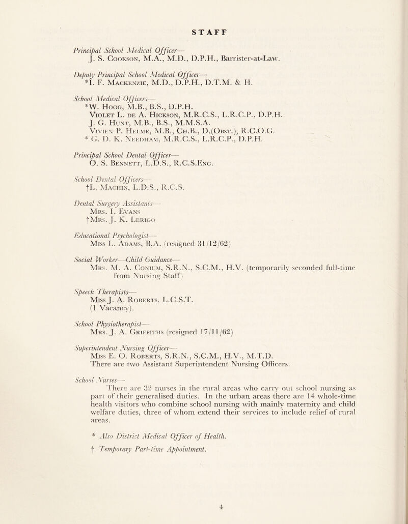 STAFF Principal School Medical Officer— J. S. Gookson, M.A., M.D., D.P.H., Barristcr-at-Law. Deputy Principal School Medical Officer-— *i. F. Mackenzie, M.D., D.P.H., D.T.'M. & H. School Medical Officers— *W. Hogg, M.B., B.S., D.P.H. Violet L. de A. Hickson, M.R.G.S., L.R.C.P., D.P.H. J. G. Hunt, M.B., B.S., M.M.S.A. Vivien P. Helme, M.B., Gh.B., D.(Obst.), R.G.O.G. * G. D. K. Needham, M.R.G.S., L.R.C.P., D.P.H. Principal School Dental Off icer— O. S. Bennett, L.D.S., R.G.S.Eng. School Dental Officers— fL. Machin, L.D.S., R.C.S. Dental Surgery Assistants— Mrs. I. Evans |Mrs. j. K. Lerigo Educational Psychologist—* Miss L. Adams, B.A. (resigned 31/12/62) Social Worker—Child Guidance— Mrs. M. A. Conium, S.R.N., S.G.M., H.V. (temporarily seconded full-time from Nursing Staff) Speech Therapists— Miss J. A. Roberts, L.G.S.T. (1 Vacancy). School Physiotherapist— Mrs. J. A. Griffiths (resigned 17/11/62) Superintendent Nursing Officer— Miss E. O. Roberts, S.R.N., S.C.M., H.V., M.T.D. There are two Assistant Superintendent Nursing Officers. School , Yurses - There are 32 nurses in the rural areas who carry out school nursing as part of their generalised duties. In the urban areas there are 14 whole-time health visitors who combine school nursing with mainly maternity and child welfare duties, three of whom extend their services to include relief of rural areas. * Also District Medical Officer of Health. | Temporary Part-time Appointment.