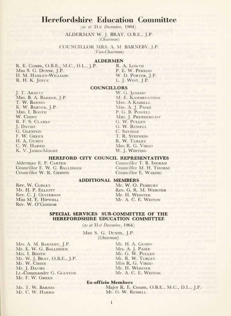 Herefordshire Edueatioii Committee [as at 31 i*/ December, 1964). ALDERMAN W. J. BRAY, O.B.E., J.P. [Chairman) COUNCILLOR MRS. A. M. BARNEBY, J.P. (Vice-Chairman) ALDERMEN R. E. Combe, O.B.E., M.C., D.L., J.P. R. A. Lowtei AIiss S. G. Dunne, J.P. P. E. W. Perkins D. M. Hamlen-Williams W. D. Porter, J.P. R. H. K. Joyce L. J. West, J.P.' J. T. Arnett Mrs. B. a. Barker, J.P. T. W. Barnes K. W. Barter, J.P. Mrs. I. Booth W. Chinn R. F. S. Clarke J. Davies G. Glenton F. W. Green H. A. Gundy C. W. Harris K. V. James-Moore COUNCILLORS W. G. Jenkins M. E. Kammreather Mrs. a Kimbell Mrs. a. j. Paske P. G. B. Powell Mrs. j. Prendergast G. W. Pullen G. W. Russell G. Savidge T. R. Stephens R. W. Turley Miss R. G. Virgo W. J. Whiting HEREFORD CITY COUNCIL REPRESENTATIVES Alderman E. P. Carter Councillor T. B. Ingram Councillor E. W. G. Ballinger Councillor M. H. Thomas Councillor W. R. Griffin Councillor E. Waring ADDITIONAL MEMBERS Rev. W. COBLEY Mr. H. P. Elliott Rev. C. J. Gusterson Miss M. E. Hip well Rev. W. O’Connor Mr. W. O. Pembury Rev. G. R. M. Webster Mr. H. Webster Mr. A. G. E. Weston SPECIAL SERVICES SUB-COMMITTEE OF THE HEREFORDSHIRE EDUCATION COMMITTEE [as at 3\st December, 1964) Mrs. A. M. Barneby, J.P. Mr. E. W. G. Ballinger Mrs. 1. Booth Mr. W. J. Bray, O.B.E., J.P. Mr. W. Chinn Mr. J. Davies Lt.-Commander G. Glenton Mr. F. W. Green Mr. T. W. Barnes Mr. C. W. Harris Miss S. G. Dunne, J.P. [Chairman) Mr. H. A. Gundy Mrs. A. J. Paske Mr. G. W. Pullen Mr. R. W. Turley Miss R, G. Virgo Mr. H. Webster Mr. A. C. E. Weston Ex-officio Members Major R. E. Combe, O.B.E., M.C., D.L., J.P. Mr. G. W. Russell