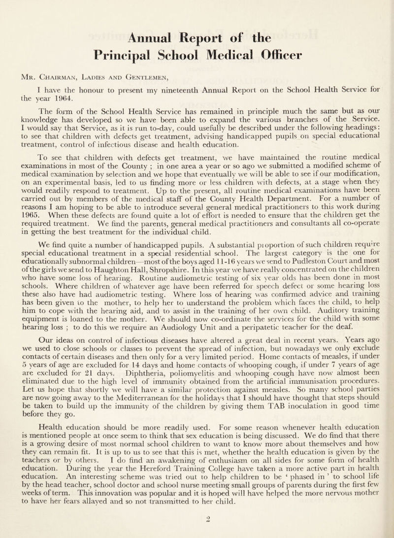 Annual Report of the Principal School Medical Officer Mr. Chairman, Ladies and Gentlemen, I have the honour to present my nineteenth Annual Report on the School Health Service for the year 1964. The form of the School Health Service has remained in principle much the same but as our knowledge has developed so we have been able to expand the various branches of the Service. I would say that Service, as it is run to-day, could usefully be described under the following headings: to see that children with defects get treatment, advising handicapped pupils on special educational treatment, control of infectious disease and health education. To see that children with defects get treatment, we have maintained the routine medical examinations in most of the County ; in one area a year or so ago we submitted a modified scheme of medical examination by selection and we hope that eventually we will be able to see if our modification, on an experimental basis, led to us finding more or less children with defects, at a stage when they would readily respond to treatment. Up to the present, all routine medical examinations have been carried out by members of the medical staff of the County Health Department. For a number of reasons I am hoping to be able to introduce several general medical practitioners to this work during 1965. When these defects are found quite a lot of effort is needed to ensure that the children get the required treatment. We find the parents, general medical practitioners and consultants all co-operate in getting the best treatment for the individual child. We find quite a number of handicapped pupils. A substantial pioportion of such children requne special educational treatment in a special residential school. The largest category is the one for educationally subnormal children—most of the boys aged 11-16 years we send to Pudleston Court and most of the girls we send to Haughton Hall, Shropshire. In this year we have really concentrated on the children who have some loss of hearing. Routine audiometric testing of six year olds has been done in most schools. Where children of whatever age have been referred for speech defect or some hearing loss these also have had audiometric testing. Where loss of hearing was confirmed advice and training has been given to the mother, to help her to understand the problem which faces the child, to help him to cope with the hearing aid, and to assist in the training of her own child. Auditory training equipment is loaned to the mother. We should now co-ordinate the services for the child with some hearing loss ; to do this we require an Audiology Unit and a peripatetic teacher for the deaf. Our ideas on control of infectious diseases have altered a great deal in recent years. Years ago we used to close schools or classes to prevent the spread of infection, but nowadays we only exclude contacts of certain diseases and then only for a very limited period. Home contacts of measles, if under 5 years of age are excluded for 14 days and home contacts of whooping cough, if under 7 years of age are excluded for 21 days. Diphtheria, poliomyelitis and whooping cough have now almost been eliminated due to the high level of immunity obtained from the artificial immunisation procedures. Let us hope that shortly we will have a similar protection against measles. So many school parties are now going away to the Mediterranean for the holidays that I should have thought that steps should be taken to build up the immunity of the children by giving them TAB inoculation in good time before they go. Health education should be more readily used. For some reason whenever health education is mentioned people at once seem to think that sex education is being discussed. We do find that there is a growing desire of most normal school children to want to know more about themselves and how they can remain fit. It is up to us to see that this is met, whether the health education is given by the teachers or by others. I do find an awakening of enthusiasm on all sides for some form of health education. During the year the Hereford Training College have taken a more active part in health education. An interesting scheme was tried out to help children to be ‘ phased in ’ to school life by the head teacher, school doctor and school nurse meeting small groups of parents during the first few weeks of term. This innovation was popular and it is hoped will have helped the more nervous mother to have her fears allayed and so not transmitted to her child.