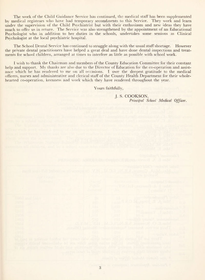 The work of the Child Guidance Service has continued, the medical staff has been supplemented by medical registrars who have had temporary secondments to this Service. They work and learn under the supervision of the Child Psychiatrist but with their enthusiasm and new ideas they have much to offer us in return. The Service was also strengthened by the appointment of an Educational Psychologist who in addition to her duties in the schools, undertakes some sessions as Clinical Psychologist at the local psychiatric hospital. The School Dental Service has continued to struggle along with the usual staff shortage. However the private dental practitioners have helped a great deal and have done dental inspections and treat- ments for school children, arranged at times to interfere as little as possible with school work. I wish to thank the Chairman and members of the County Education Committee for their constant help and support. My thanks are also due to the Director of Education for the co-operation and assist- ance which he has rendered to me on all occasions. I owe the deepest gratitude to the medical officers, nurses and administrative and clerical staff of the County Health Department for their whole- hearted co-operation, keenness and work which they have rendered throughout the year. Yours faithfully, J. S. COOKSON, Principal School Medical Officer.