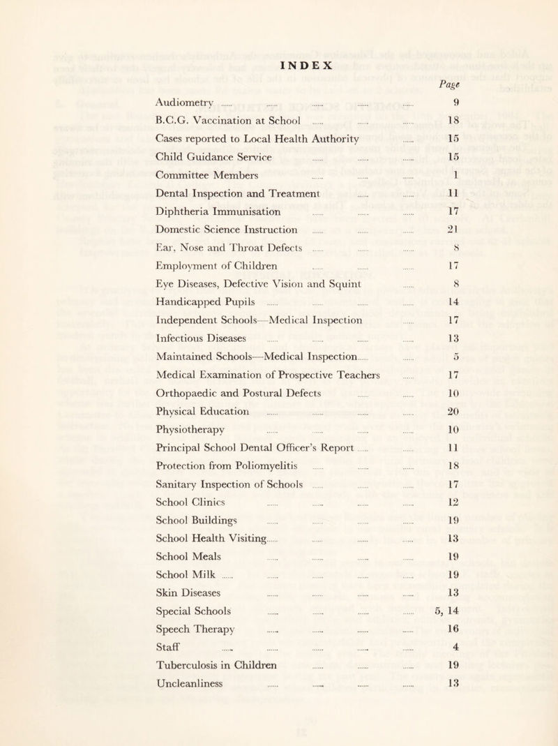 INDEX Page Audiometry 9 B.C.G. Vaccination at School 18 Cases reported to Local Health Authority 15 Child Guidance Service 15 Committee Members 1 Dental Inspection and Treatment 11 Diphtheria Immunisation 17 Domestic Science Instruction 21 Ear, Nose and Throat Defects 8 Employment of Children 17 Eye Diseases, Defective Vision and Squint 8 Handicapped Pupils 14 Independent Schools-—Medical Inspection 17 Infectious Diseases 13 Maintained Schools—-Medical Inspection 5 Medical Examination of Prospective Teachers 17 Orthopaedic and Postural Defects 10 Physical Education 20 Physiotherapy 10 Principal School Dental Officer’s Repoi't 11 Protection from Poliomyelitis 18 Sanitary Inspection of Schools 17 School Clinics 12 School Buildings 19 School Health Visiting 13 School Meals 19 School Milk 19 Skin Diseases 13 Special Schools 5, 14 Speech Therapy 16 Staff ...... 4 Tuberculosis in Children 19 Uncleanliness 13