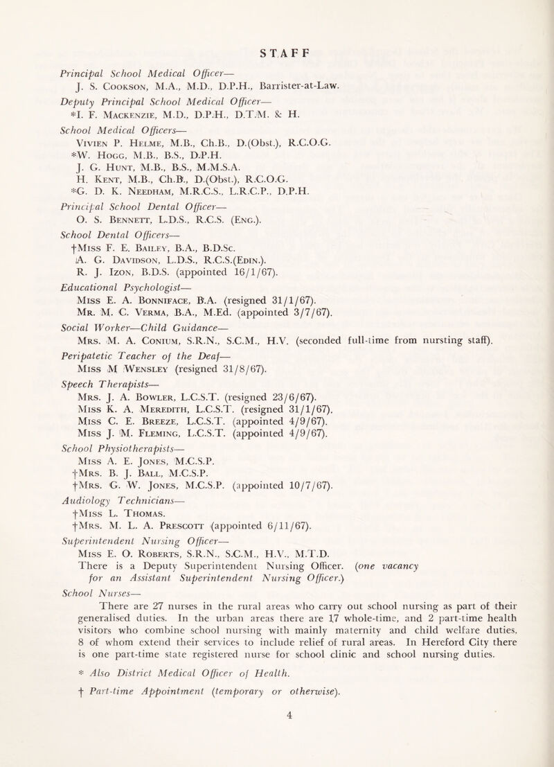 STAFF Principal School Medical Officer— J. S. Cookson, M.A., M.D., D.P.H., Barrister-at-Law. Deputy Principal School Medical Officer— *1. F. Mackenzie, M.D., D.P.H., D.T.M. & H. School Medical Officers— Vivien P. Helme, M.B., Ch.B., D.(Obst.), R.C.O.G. *W. Hogg, M.B., B.S., D.P.H. J. G. Hunt, M.B., B.S., M.M.S.A. H. Kent, M.B., Ch.B., D.(Obst.), R.C.O.G. *G. D. K. Needham, M.R.C.S., L.R.C.P.. D.P.H. Principal School Dental Officer— O. S. Bennett, L.D.S., R.C.S. (Eng.). School Dental Officers— fMiss F. E. Bailey, B.A., B.D.Sc. A. G. Davidson, L.D.S., R.C.S.(Edin.). R. J. Izon, B.D.S. (appointed 16/1/67). Educational Psychologist— Miss E. A. Bonniface, B.A. (resigned 31/1/67). Mr. M. C. Verma, B.A., M.Ed. (appointed 3/7/67). Social Worker—Child Guidance— Mrs. M. A. Conium, S.R.N., S.C.M., H.V. (seconded full-time from nursting staff). Peripatetic Teacher of the Deaf— Miss M Wensley (resigned 31/8/67). Speech Therapists— Mrs. J. A. Bowler, L.C.S.T. (resigned 23/6/67). Miss K. A. Meredith, L.C.S.T. (resigned 31/1/67), Miss C. E. Breeze, L.C.S.T. (appointed 4/9/67). Miss J. M. Fleming, L.C.S.T. (appointed 4/9/67). School Physiotherapists— Miss A. E. Jones, M.C.S.P. JMrs. B. J. Ball, M.C.S.P. fMrs. G. W. Jones, M.C.S.P. (appointed 10/7/67). Audiology Technicians— JMiss L. Thomas. J-Mrs. M. L. A. Prescott (appointed 6/11/67). Superintendent Nursing Officer— Miss E. O. Roberts, S.R.N., S.C.M., H.V., M.T.D. There is a Deputy Superintendent Nursing Officer, (one vacancy for an Assistant Superintendent Nursing Officer.) School Nurses— There are 27 nurses in the rural areas who carry out school nursing as part of their generalised duties. In the urban areas there are 47 whole-time, and 2 part-time health visitors who combine school nursing with mainly maternity and child welfare duties. 8 of whom extend their services to include relief of rural areas. In Hereford City there is one part-time state registered nurse for school clinic and school nursing duties. * Also District Medical Officer of Health. J Part-time Appointment (temporary or otherwise).