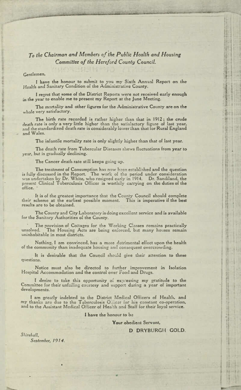 To the Chairman and Members of the Public Health and Housing Committee of the Hereford County Council. Gentlemen, I have the honour to submit to you my Sixth Annual Report on the Health and Sanitary Condition of the Administrative County. 1 regret that some of the District Reports were not received early enough in the year to enable me to present my Report at the June Meeting. The mortality and other figures for the Administrative County are on the whole very satisfactory. The birth rate recorded is rather higher than that in 1912; the crude death rate is only a very little higher than the satisfactory figure of last year, and the standardized death rate is considerably lower than that for Rural England and Wales. The infantile mortality rate is only slightly higher than that of last year. The death rate from Tubercular Diseases shews fluctuations from year to year, but is gradually declining. The Cancer death rate still keeps going up. The treatment of Consumption has now been established and the question 13 fully discussed in the Report. The work of the period under consideration was undertaken by Dr. White, who resigned early in 1914. Dr. Sandiland, the present Clinical Tuberculosis Officer is worthily carrying on the duties of the office. ' It is of the greatest importance that the County Council should complete their scheme at the earliest possible moment. This is imperative if the best results are to be obtained. The County and City Laboratory is doing excellent service and is available for the Sanitary Authorities of the County. The provision of Cottages for the Working Classes remains practically unsolved. The Housing Acts are being enforced, but many houses remain uninhabitable in most districts. Nothing, 1 am convinced, has a more detrimental effect upon the health of the community than inadequate housing and consequent overcrowding. It is desirable that the Council should give their attention to these questions. Notice must also be directed to further improvement in Isolation Hospital Accommodation and the control over rood and Drugs. I desire to take this opportunity of expressing my gratitude to the Committee for their unfailing courtesy and support during a year of important developments. I am greatly indebted to the District Medical Officers of Health, and my thanks are due to the Tuberculosis O-.lcer for his constant co-operation, and to the Assistant Medical Officer of Health and Staff for their loyal service. 1 have the honour to be Shirehall, September, 1914. Your obedient Servant, D DRYBURGH GOLD.