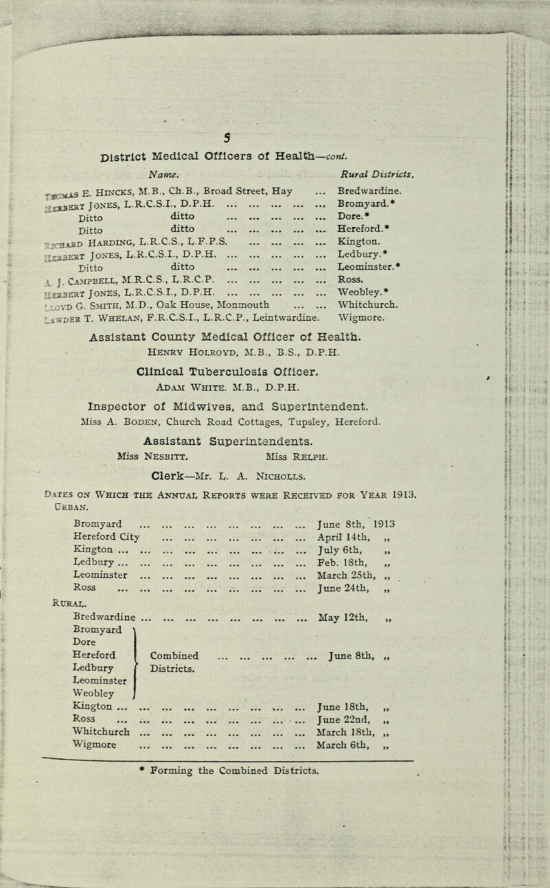 District Medical Officers of Health—coni. Name. Rural Districts. E. HlNCXS, M.B., Ch.B., Broad Street, Hay ';xx3Est Jones, L.R.C.S.I., D.P.H. ... Ditto ditto Ditto ditto ;uiard Harding, L.R.C.S., LF.P.S. jlrbert Jones, L.R.C.S.I., D.P.H. Ditto ditto ^ J. Campbell, M.R.C.S., L.R.C.P. Herbert Jones, L.R.C.S.I., D.P.H iOVD G. Smith, M.D., Oak House, Monmouth ER T. Whelan, F.R.C.S.I., L.R.C.P., Leintwardine Bredwardine. Bromyard.* Dore.* Hereford.* Kington. Ledbury.* Leominster.* Ross. Weobley.* Whitchurch. Wigmore. Assistant County Medical Officer of Health. Henry Holroyd, M.B., B.S., D.P.H. Clinical Tuberculosis Officer. Adam White. M.B., D.P.H. Inspector of Midwives, and Superintendent. Miss A. Boden, Church Road Cottages, Tupsley, Hereford. Assistant Superintendents. Miss Nesbitt. Miss Relph. Clerk—Mr. L. A. Nicholls. Dates on Which the Annual Reports were Received for Year 1913. Crban. Bromyard Hereford City Kington ... Ledbury ... Leominster Ross Rural. Bredwardine Bromyard Dore Hereford Ledbury Leominster Weobley Combined Districts. Kington ... Ross Whitchurch Wigmore June 8th, 1913 April 14th, „ July 6th, „ Feb. 18th, „ March 25th, „ June 24th, ,, May 12th, „ June 8th, June 18th, June 22nd, March 18th, March 6th, U-j t * Forming the Combined Districts.