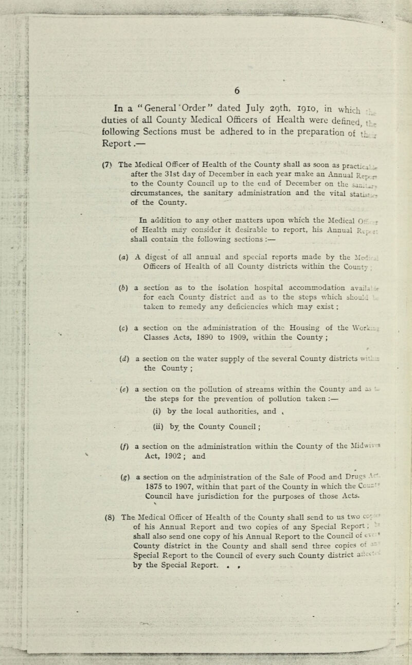 MU j 1 • • J 4 #•4 6 In a “ General ’Order ” dated July 29th, 19x0, in which duties of all County Medical Officers of Health were defined t' following Sections must be adhered to in the preparation of \ Report.— (7) The Medical Officer of Health of the County shall as soon as practice after the 31st day of December in each year make an Annual Rc», - to the County Council up to the end of December on the saz. circumstances, the sanitary administration and the vital stati..' - of the County. In addition to any other matters upon which the Medical Or : of Health may consider it desirable to report, his Annual R., shall contain the following sections :— (а) A digest of all annual and special reports made by the Med Officers of Health of all County districts within the County (б) a section as to the isolation hospital accommodation avail.) for each County district and as to the steps which shoui 1 , taken to remedy any deficiencies which may exist ; i (c) a section on the administration of the Housing of the Worl Classes Acts, 1890 to 1909, within the County ; (d) a section on the water supply of the several County districts w.-.. the County ; (e) a section on the pollution of streams within the County and as the steps for the prevention of pollution taken :— (i) by the local authorities, and , (ii) by the County Council; (/) a section on the administration within the County of the Midwh * Act, 1902 ; and (g) a section on the administration of the Sale of Food and Drugs ' 1875 to 1907, within that part of the County in which the Ccua’ Council have jurisdiction for the purposes of those Acts. (8) The Medical Officer of Health of the County shall send to us two c: ; of his Annual Report and two copies of any Special Report , shall also send one copy of his Annual Report to the Council of <-'• County district in the County and shall send three copies o: Special Report to the Council of every such County district a::.<• by the Special Report. . ,