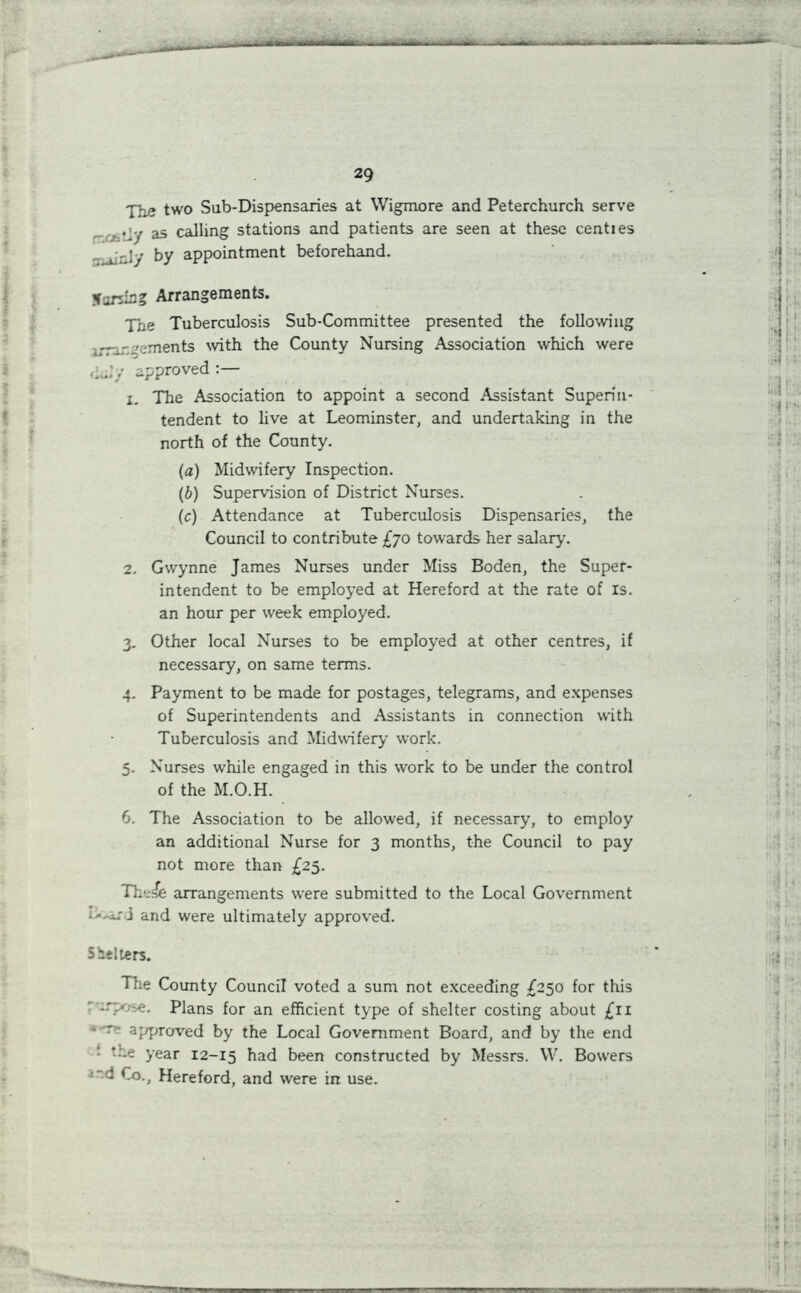 7:.? two Sub-Dispensaries at Wigmore and Peterchurch serve tly as calling stations and patients are seen at these centies - -i r.iy by appointment beforehand. Parsing Arrangements. Tne Tuberculosis Sub-Committee presented the following .rr-rgements with the County Nursing Association which were approved:— x. The Association to appoint a second Assistant Superin- tendent to live at Leominster, and undertaking in the north of the County. (a) Midwifery Inspection. (b) Supervision of District Nurses. (c) Attendance at Tuberculosis Dispensaries, the Council to contribute £70 towards her salary’. 2. Gwynne James Nurses under Miss Boden, the Super- intendent to be employed at Hereford at the rate of is. an hour per week employed. 3. Other local Nurses to be employed at other centres, if necessary, on same terms. 4. Payment to be made for postages, telegrams, and expenses of Superintendents and Assistants in connection with Tuberculosis and Midwifery work. 5. Nurses while engaged in this work to be under the control of the M.O.H. 6. The Association to be allowed, if necessary, to employ an additional Nurse for 3 months, the Council to pay not more than £25. Th‘:ie arrangements were submitted to the Local Government l->ar<j and were ultimately approved. Shelters. The County Council voted a sum not exceeding £250 for this -.-pose. Plans for an efficient type of shelter costing about £11 *'T- approved by the Local Government Board, and by the end • tr-e year 12-15 bad been constructed by Messrs. W. Bowers Co., Hereford, and were in use.