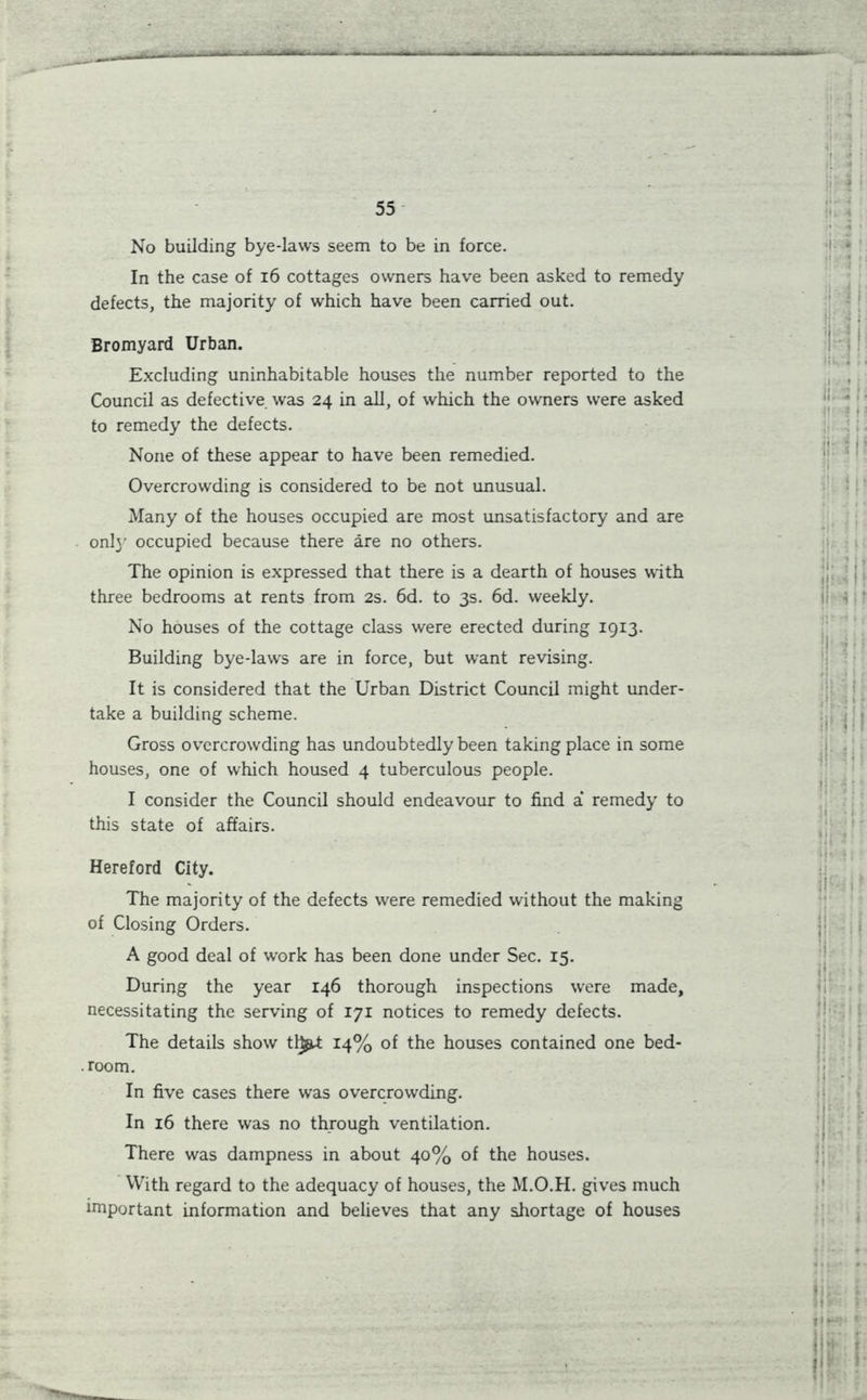 - - __ .... 55 No building bye-laws seem to be in force. In the case of 16 cottages owners have been asked to remedy defects, the majority of which have been carried out. Bromyard Urban. Excluding uninhabitable houses the number reported to the Council as defective was 24 in all, of which the owners were asked to remedy the defects. None of these appear to have been remedied. Overcrowding is considered to be not unusual. Many of the houses occupied are most unsatisfactory and are only occupied because there are no others. The opinion is expressed that there is a dearth of houses with three bedrooms at rents from 2s. 6d. to 3s. 6d. weekly. No houses of the cottage class were erected during 1913. Building bye-law's are in force, but want revising. It is considered that the Urban District Council might under- take a building scheme. Gross overcrowding has undoubtedly been taking place in some houses, one of which housed 4 tuberculous people. I consider the Council should endeavour to find a* remedy to this state of affairs. Hereford City. The majority of the defects were remedied without the making of Closing Orders. A good deal of work has been done under Sec. 15. During the year 146 thorough inspections were made, necessitating the serving of 171 notices to remedy defects. The details show tl^t 14% of the houses contained one bed- . room. In five cases there was overcrowding. In 16 there was no through ventilation. There was dampness in about 40% of the houses. With regard to the adequacy of houses, the M.O.H. gives much important information and believes that any shortage of houses
