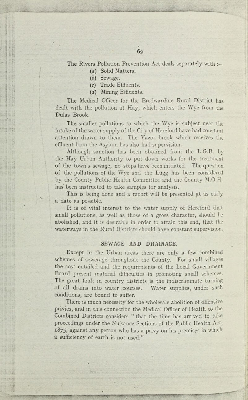 The Rivers Pollution Prevention Act deals separately with :— (a) Solid Matters. (b) Sewage. (c) Trade Effluents. (d) Mining Effluents. The Medical Officer for the Bredwardine Rural District has dealt with the pollution at Hay, which enters the Wye from the Dulas Brook. The smaller pollutions to which the Wye is subject near the intake of the water supply of the City of Hereford have had constant attention drawn to them. The Yazor brook which receives the effluent from the Asylum has also had supervision. Although sanction has been obtained from the L.G.B. by the Hay Urban Authority to put down works for the treatment of the town’s sewage, no steps have been initiated. The question of the pollutions of the Wye and the Lugg has been considered by the County Public Health Committee and the County M.O.H. has been instructed to take samples for analysis. This is being done and a report will be presented at as early a date as possible. It is of vital interest to the water supply of Hereford that small pollutions, as well as those of a gross character, should be abolished, and it is desirable in order to attain this end, that the waterways in the Rural Districts should have constant supervision. SEWAGE AND DRAINAGE. Except in the Urban areas there are only a few combined schemes of sewerage throughout the County. For small villages the cost entailed and the requirements of the Local Government Board present material difficulties in promoting small schemes. The great fault in country districts is the indiscriminate turning of all drains into water courses. Water supplies, under such conditions, are bound to suffer. There is much necessity for the wholesale abolition of offensive privies, and in this connection the Medical Officer of Health to the Combined Districts considers “ that the time has arrived to take proceedings under the Nuisance Sections of the Public Health Act, 1875, against any person who has a privy on his premises in which a sufficiency of earth is not used.” r——'