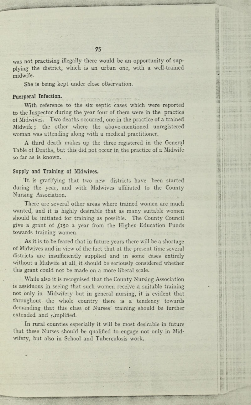 was not practising illegally there would be an opportunity of sup- plying the district, which is an urban one, with a well-trained midwife. She is being kept under close observation. Puerperal Infection. With reference to the six septic cases which were reported to the Inspector during the year four of them were in the practice of Midwives. Two deaths occurred, one in the practice of a trained Midwife; the other where the above-mentioned unregistered woman was attending along with a medical practitioner. A third death makes up the three registered in the General Table of Deaths, but this did not occur in the practice of a Midwife so far as is known. Supply and Training of Mid wives. It is gratifying that two new districts have been started during the year, and with Midwives affiliated to the County Nursing Association. There are several other areas where trained women are much wanted, and it is highly desirable that as many suitable women should be initiated for training as possible. The County Council give a grant of £150 a year from the Higher Education Funds towards training women. As it is to be feared that in future years there will be a shortage of Midwives and in view of the fact that at the present time several districts are insufficiently supplied and in some cases entirely without a Midwife at all, it should be seriously considered whether this grant could not be made on a more liberal scale. While also it is recognised that the County Nursing Association is assiduous in seeing that such women receive a suitable training not only in Midwifery but in general nursing, it is evident that throughout the whole country there is a tendency towards demanding that this class of Nurses’ training should be further extended and ronplified. In rural counties especially it will be most desirable in future that these Nurses should be qualified to engage not only in Mid- wifery, but also in School and Tuberculosis work. 4\: J. I *$( I /• 1 i ►■1 1 t • !M