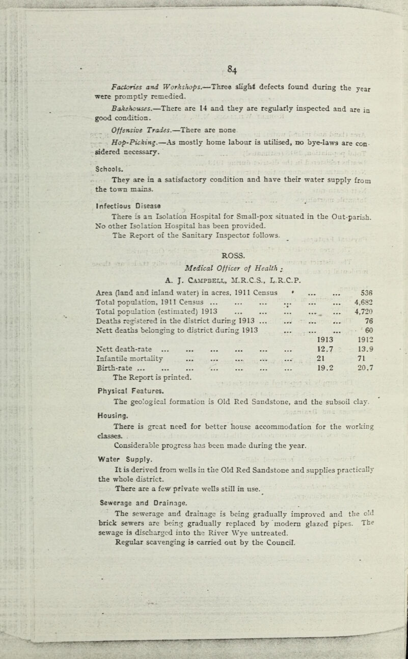 ■ -c- . _—_—«•--—» —■— 84 Factories and Workshops.—Three slight defects found during the year were promptly remedied. Bakehouses.—There are 14 and they are regularly inspected and are iu good condition. Offensive Trades.—There are none Hop-Picking.—As mostly home labour is utilised, no bye-laws are con sidered necessary. Schools. They are in a satisfactory condition and have their water supply from the town mains. Infectious Disease There is an Isolation Hospital for Small-pox situated in the Out-parish. No other Isolation Hospital has been provided. The Report of the Sanitary Inspector follows. ROSS. Medical Officer of Health • A. J. Campbei.1,, JI.R.C.S., L.R.C.P. Area (land and inland water) in acres, 1911 Census ' Total population, 1911 Census ... Total population (estimated) 1913 ... ... ... ... ^ Deaths registered in the district during 1913 ... Nett deaths belonging to district during 1913 1913 Nett death-rate ... ... ... ... ... ... 12.7 Infantile mortality ... ... ..„ ... ... 21 Birth-rate 19.2 The Report is printed. Physical Features. The geological formation is Old Red Sandstone, and the subsoil Housing. There is great need for better house accommodation for the working classes. Considerable progress has been made during the year. Water Supply. It is derived from wells in the Old Red Sandstone and supplies practically the whole district. There are a few private wells still in use. Sewerage and Drainage. The sewerage and drainage is being gradually improved and the old brick sewers are being gradually replaced by modern glazed pipes. The sewage is discharged into the River Wye untreated. Regular scavenging is carried out by the Council. 536 4,682 4,720 76 60 1912 13.9 71 20.7 clay.
