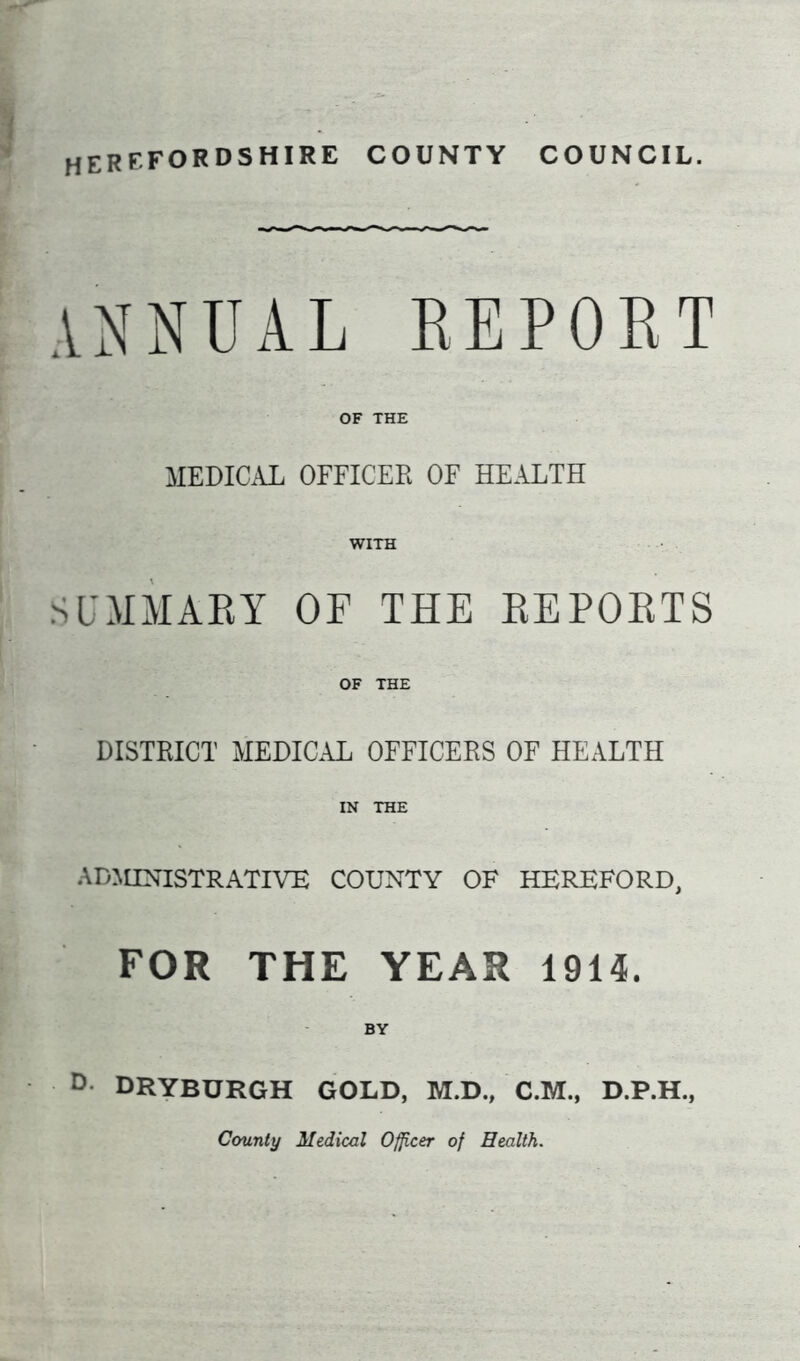 HEREFORDSHIRE COUNTY COUNCIL. annual report OF THE MEDICAL OFFICER OF HEALTH WITH SUMMARY OF THE REPORTS OF THE DISTRICT MEDICAL OFFICERS OF HEALTH IN THE ADMINISTRATIVE COUNTY OF HEREFORD, FOR THE YEAR 1914. BY D DRYBURGH GOLD, M.D., C.M., D.P.H., County Medical Officer of Health.