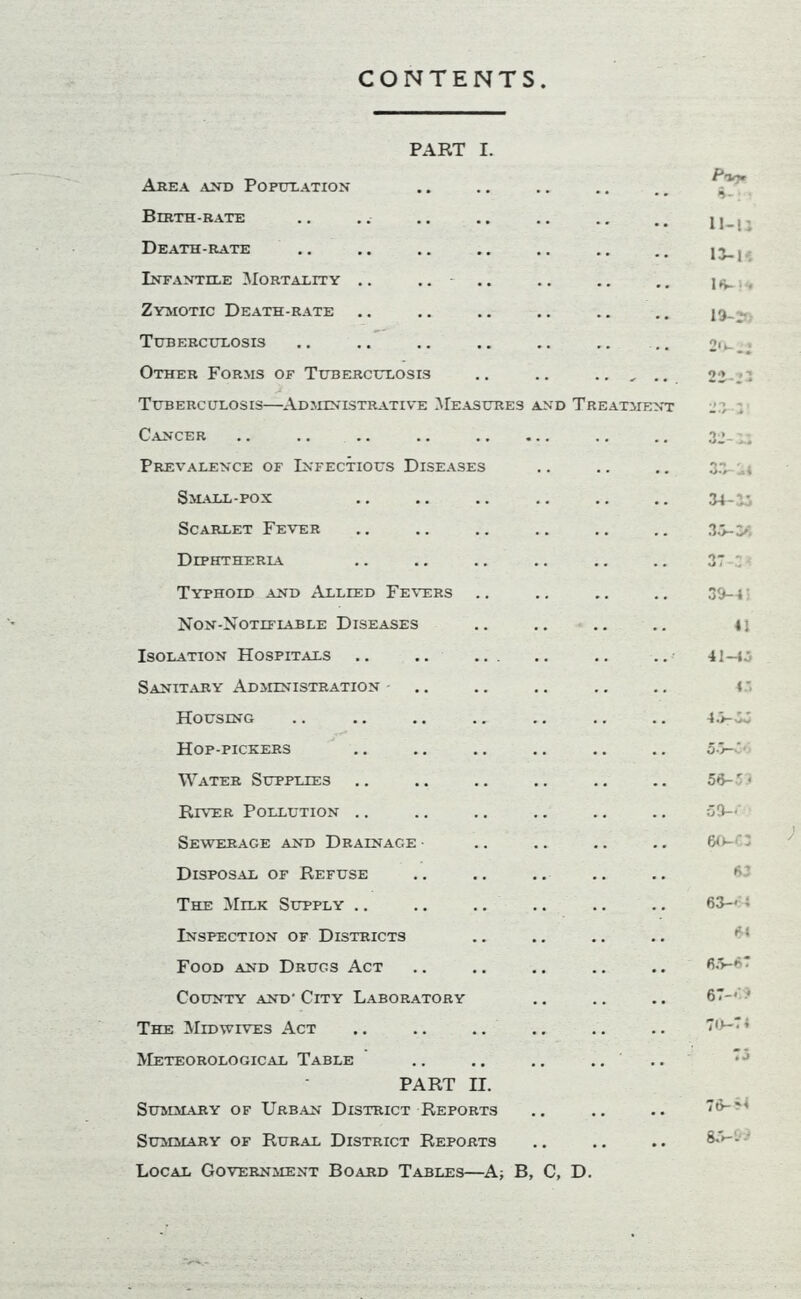 CONTENTS PART I. Area and Population Birth-rate Death-rate Infantile Mortality .. Zymotic Death-rate Tuberculosis Other Forms of Tuberculosis Tuberculosis—Administrative Measures and Treatment Cancer .. .. Prevalence of Infectious Diseases Small-pox Scarlet Fever Diphtherla Typhoid and Allied Fevers Non-Notiflable Diseases Isolation Hospitals Sanitary Administration Housing Hop-pickers Water Supplies River Pollution Sewerage and Drainage • Disposal of Refuse The Milk Supply Inspection of Districts Food and Drugs Act County and- City Laboratory The Midwives Act Meteorological Table PART II. Summary of Urban District Reports Summary of Rural District Reports Local Government Board Tables—A, B, C, D. P-lrtr 6-: ’ H-U 1J-K IS- 13-- а. vi.4 33-36 3T-: 33-4: 41 41— 4.5-33 5-W' 56-3 > 50-.- 6<l 63 63-' i 64 б. 5-6 7 67-<‘> TO-* ’ 75 76-8* 8.5-1