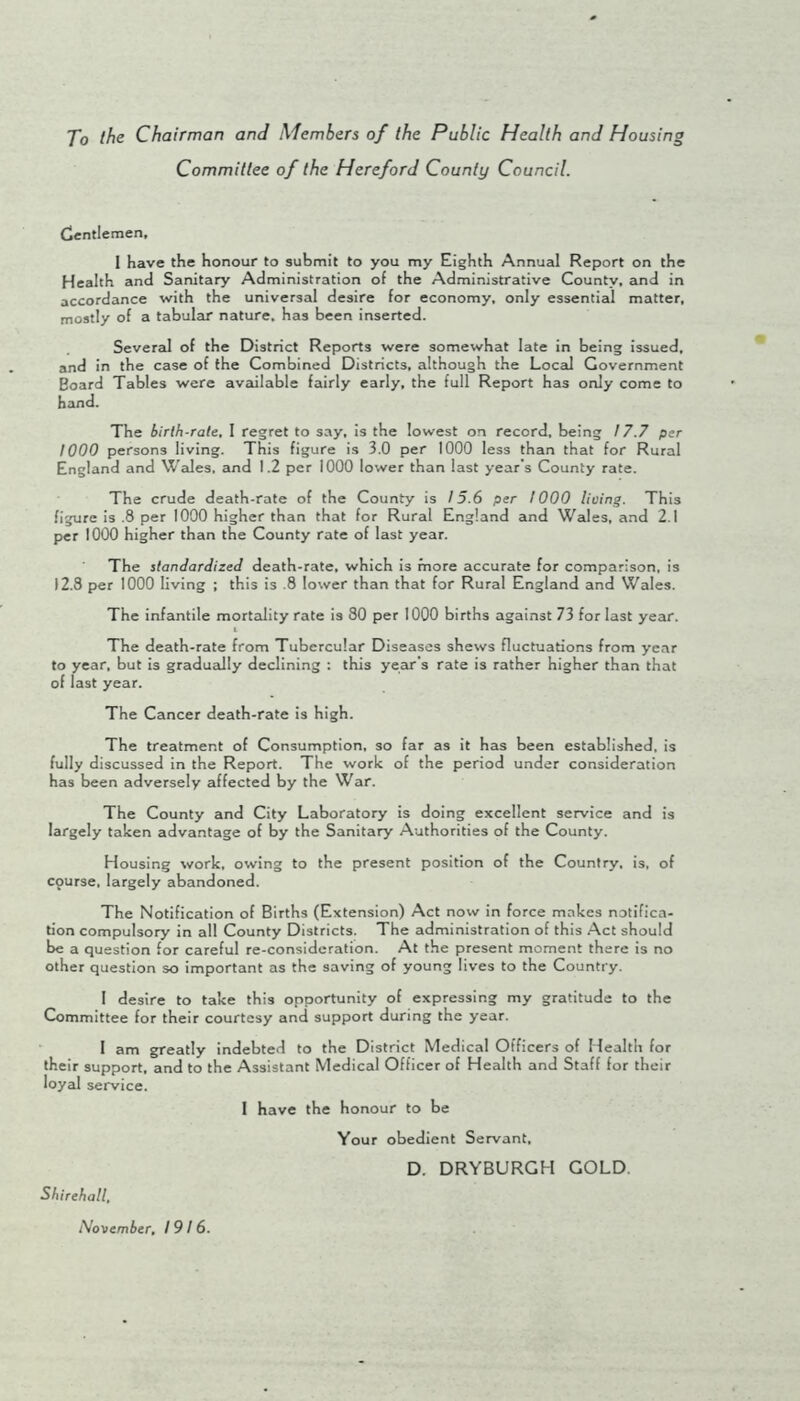 To ihe Chairman and Members of the Public Health and Housin. Committee of the Hereford County Council. Cjcntlemen, I have the honour to submit to you my Eighth Annual Report on the Health and Sanitary Administration of the Administrative County, and in accordance with the universaJ desire for economy, only essential matter, mostly of a tabulcir nature, has been inserted. Severed of the District Reports were somewhat late in being issued, and in the case of the Combined Districts, although the Local Government Board Tables were available fairly early, the full Report has only come to hand. The birfb-rate, 1 regret to say, is the lowest on record, being 17.7 per 1000 persons living. This figure is 3.0 per 1000 less than that for Rural England and WeJes. and 1.2 per iOOO lower than last year’s County rate. The crude death-rate of the County is / 5.6 per 1000 lioing. This figure is .8 per 1000 higher than that lor Rural England and Wales, and 2.1 per 1000 higher than the County rate of last year. The standardized death-rate, which is more accurate for comparison, is 12.3 per 1000 living ; this is .8 lower than that for Rural England and Wales. The infantile mortality rate is 80 per 1000 births against 73 for last year. The death-rate from Tubercular Diseases shews fluctuations from year to year, but is gradually declining : this year’s rate is rather higher than that of last year. The Cancer death-rate is high. The treatment of Consumption, so far as it has been established, is fully discussed in the Report. The work of the period under consideration has been adversely affected by the War. The County and City Laboratory is doing excellent service and is largely taken advantage of by the Sanitary Authorities of the County. Housing work, owing to the present position of the Country, is. of course, largely abandoned. The Notification of Births (Extension) Act now in force makes notifica- tion compulsory in all County Districts. The administration of this Act should be a question for careful re-consideration. At the present moment there is no other question so important as the saving of young lives to the Country. 1 desire to take this opportunity of expressing my gratitude to the Committee for their courtesy and support during the year. 1 am greatly indebted to the District Medical Officers of Health for their support, and to the Assistant Medical Officer of Health and Staff for their loyal service. 1 have the honour to be Your obedient Servant, D. DRYBURGH GOLD. Shirehall, November, 1916.