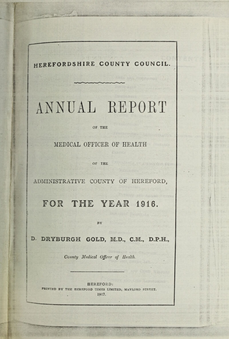 HEREFORDSHIRE COUNTY COUNCIL. ANNUAL REPORT OF THE MEDICAL OFFICER OF HEALTH OF THE ADMINISTRATIVE COUNTY OF HEREFORD, FOR THE YEAR 1916. D. DRYBURGH GOLD, M.D., C.M., D.P.H., County Medical Officer of Health. HEREFORD: PRINTED BY TUE HEREFORD TIMES LIMITED, MAYLORD STREET.