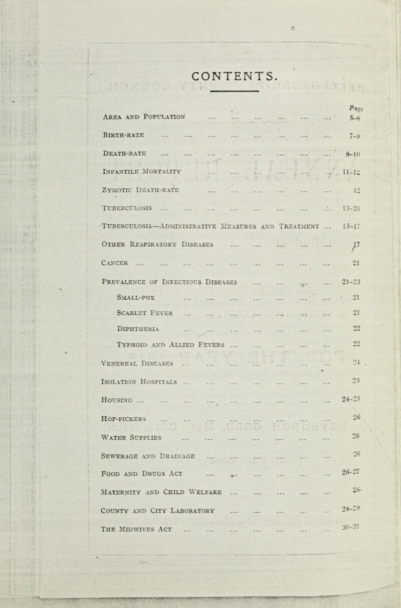 CONTENTS. Area and Population Birth-rate Death-rate Infantile Mortality ... Zymotic Death-rate Tuberculosis •Tuberculosis—Administrative Measures and Treatment Other Respiratory Diseases Cancer Prevalence of Infectious Diseases Small-pox Scarlet Fever Diphtheria Typhoid and Allied Fevers ... Venereal Diseases Isolation Hospitals Housing Hop-pickers Water Supplies Sewerage and Drainage Food and Drugs Act Maternity and Child Welfare County and City Laboratory The Midwives Act Pa?; 5-6 7-8 8-10 11-12 12 18-20 15-17 P 21 21-23 21 21 OO 24 23 24-25 28 26 26 26-27 25- 28-29 . ... ... .. —, - -■  -r-.-r' U4' 1 30-3!