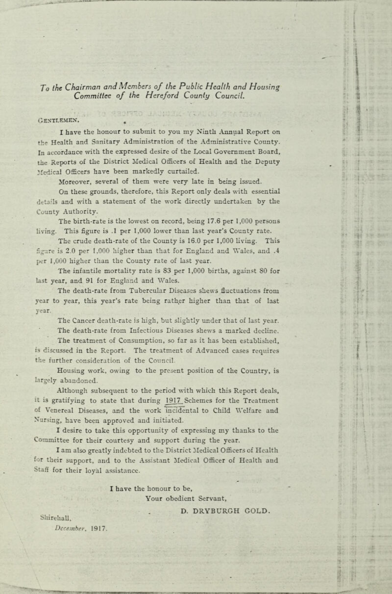 To the Chairman and Members of the Public Health and Housing Committee of the Hereford County Council. CENTI.EMEX, . I have the honour to submit to you my Ninth Annual Report on the Health and Sanitary Administration of the Administrative County. In accordance with the expressed desire of the Local Government Board, the Reports of the District Medical Officers of Health and the Deputy Medical Officers have been markedly curtailed. Moreover, several of them were very late in being issued. On these grounds, therefore, this Report only deals with essential details and with a statement of the work directly undertaken by the County Authority. The birth-rate is the lowest on record, being 17.6 per 1,000 persons living. This figure is .1 per 1,000 lower than last year’s County rate. The crude death-rate of the County is 16.0 per 1,000 living. This figure is 2.0 per 1,000 higher than that for England and Wales, and .4 per 1,000 higher than the County rate of last year. The infantile mortality rate is 83 per 1,000 births, against SO for List year, and 91 for England and Wales. The death-rate from Tubercular Diseases shews fluctuations from year to year, this year’s rate being rather higher than that of last year. The Cancer death-rate is high, but slightly under that of last year. The death-rate from Infectious Diseases shews a marked decline. The treatment of Consumption, so far as it has been established, is discussed in the Report. The treatment of Advanced cases requires the further consideration of the Council. Housing work, owing to the present position of the Country, is Lirgely abandoned. Although subsequent to the period with which this Report deals, it is gratifying to state that during 1917_Schemes for the Treatment of Venereal Diseases, and the work incidental to Child Welfare and Nursing, have been approved and initiated. I desire to take this opportunity of expressing my thanks to the Committee for their courtesy and support during the year. I am also greatly indebted to the District Medical Officers of Health for their support, and to the Assistant Medical Officer of Health and Staff for their loyal assistance. I have the honour to be, Your obedient Servant, Shirehall, December. 1917. D. DRYBURGH GOLD.