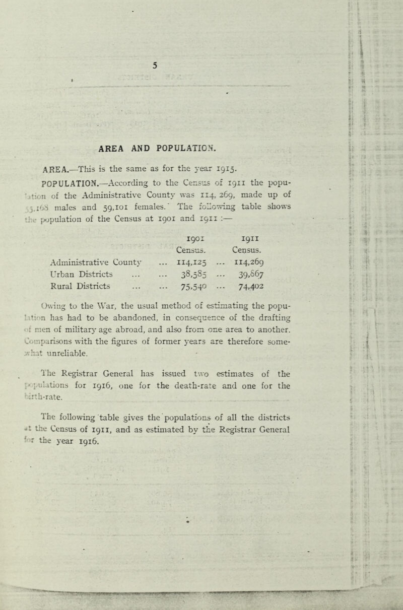 AREA AND POPULATION'. AREA.—This is the same as for the year 1515. POPULATION.—According to the Census of 1911 the popu- •: n of the Administrative County was 114, 269, made up of males and 59,101 females.' The following table shows ■ population of the Census at 1901 and 1911 :— 1901 1911 Census. Census. Administrative County ... 114,125 ... 114,269 Urban Districts 38,585 ••• 39,867 Rural Districts ... ... 75,540 74,402 Owing to the War, the usual method of estimating the popu- t: n has had to be abandoned, in consequence of the drafting : men of military age abroad, and also from one area to another. 0 nparisons with the figures of former years are therefore some- what unreliable. The Registrar General has issued two estimates of the • pulations for 1916, one for the death-rate and one for the ' irth-rate. The following table gives the populations of all the districts the Census of 1911, and as estimated by the Registrar General ' •' the year 1916.