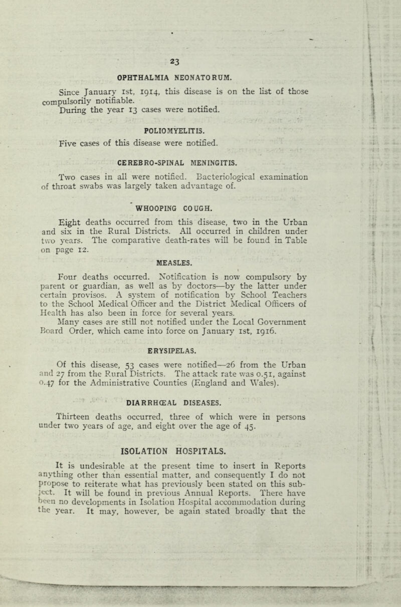 OPHTHALMIA NEONATORUM. Since January' ist, 1914, this disease is on the list of those compulsorily notifiable. During the year 13 cases were notified. POLIOMYELITIS. Five cases of this disease were notified. CEREBRO-SPINAL MENINGITIS. Two cases in all were notified. Bacteriological examination of throat swabs was largely taken advantage of.  WHOOPING COUGH. Eight deaths occurred from this disease, two in the Urban and six in the Rural Districts. All occurred in children under two years. The comparative death-rates will be found in Table on page 12. MEASLES. Four deaths occurred. Notification is now compulsory by parent or guardian, as well as by doctors—by the latter under certain provisos. A system of notification by’ School Teachers to the School Medical Officer and the District Medical Officers of Health has also been in force for several y’ears. Many cases are still not notified under the Local Government Board Order, which came into force on January 1st, 1916. ERYSIPELAS. Of this disease, 53 cases were notified—26 from the Urban and 27 from the Rural Districts. The attack rate was 0.51, against 0.47 for the Administrative Counties (England and Wales). DIARRHCEAL DISEASES. Thirteen deaths occurred, three of which were in persons under two years of age, and eight over the age of 45. ISOLATION HOSPITALS. It is undesirable at the present time to insert in Reports anything other than essential matter, and consequently I do not propose to reiterate what has previously been stated on this sub- ject. It will be found in previous Annual Reports. There have been no developments in Isolation Hospital accommodation during the year. It may, however, be again stated broadly that the