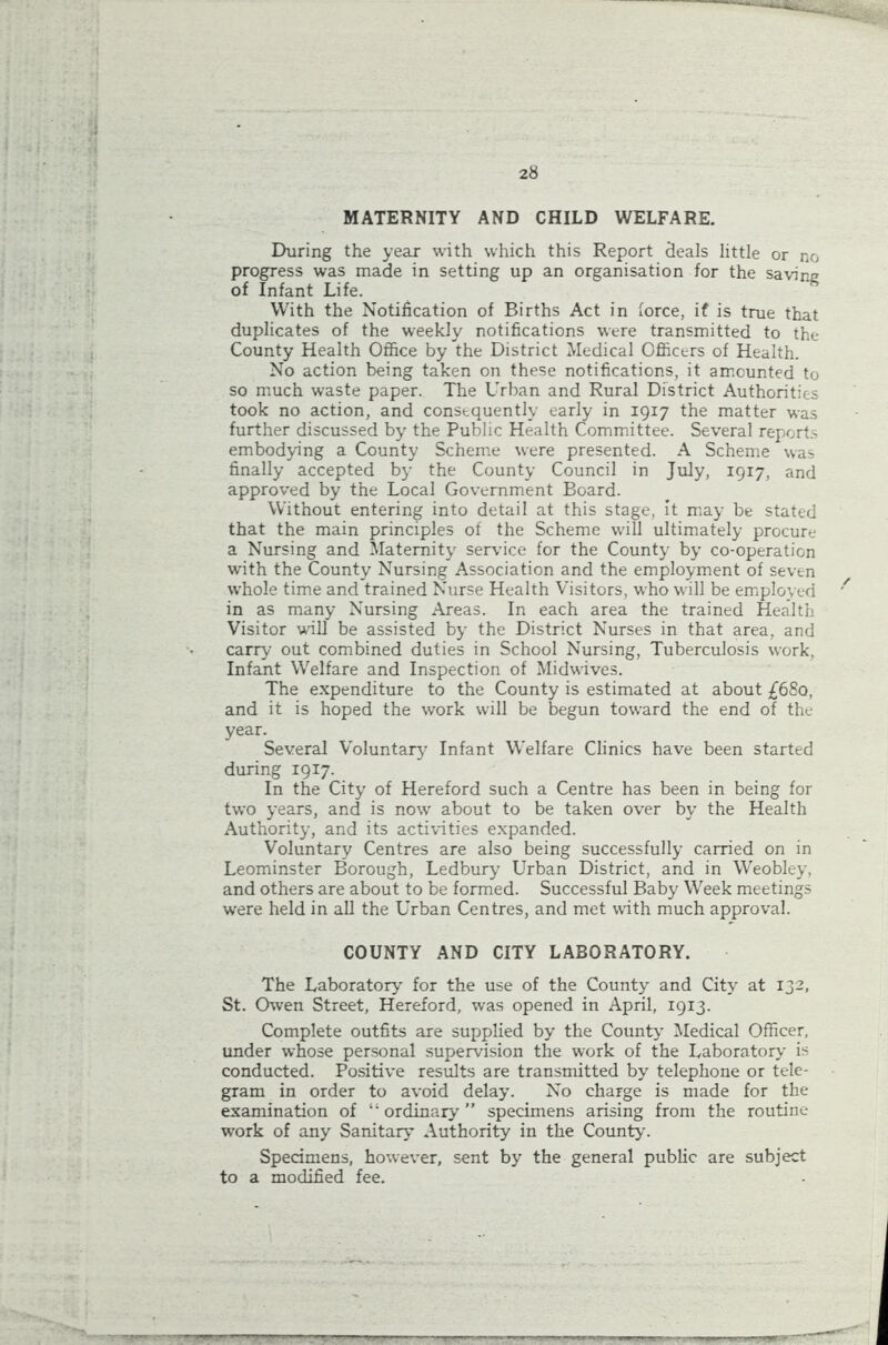 MATERNITY AND CHILD WELFARE. During the year with which this Report deals little or no progress was made in setting up an organisation for the savine of Infant Life. With the Notification of Births Act in force, if is true that duplicates of the weekly notifications were transmitted to the County Health Office by the District Medical Officers of Health. No action being taken on these notifications, it amounted to so much waste paper. The Urban and Rural District Authorities took no action, and consequently early in 1917 the matter was further discussed by the Public Health Committee. Several reports embodying a County Scheme were presented. A Scheme was finally accepted by the County Council in July, 1917, and approved by the Local Government Board. Without entering into detail at this stage, it may be stated that the main principles of the Scheme will ultimately procure a Nursing and Maternity service for the County by co-operation with the County Nursing Association and the employment of seven whole time and trained Nurse Health Visitors, who will be employed in as many Nursing Areas. In each area the trained Health Visitor will be assisted by the District Nurses in that area, and carry out combined duties in School Nursing, Tuberculosis work, Infant Welfare and Inspection of Midwives. The expenditure to the County is estimated at about £6So, and it is hoped the work will be begun toward the end of the year. Several Voluntary Infant Welfare Clinics have been started during 1917. In the City of Hereford such a Centre has been in being for two years, and is now about to be taken over by the Health Authority, and its activities expanded. Voluntary Centres are also being successfully carried on in Leominster Borough, Ledbury Urban District, and in Weobley, and others are about to be formed. Successful Baby Week meetings were held in all the Urban Centres, and met with much approval. COUNTY AND CITY LABORATORY. The Laboratory for the use of the County and City at 132, St. Owen Street, Hereford, was opened in April, 1913. Complete outfits are supplied by the County Medical Officer, under whose personal supervision the work of the Laboratory is conducted. Positive results are transmitted by telephone or tele- gram in order to avoid delay. No charge is made for the examination of “ ordinary’ ” specimens arising from the routine work of any Sanitary Authority in the County. Specimens, however, sent by the general public are subject to a modified fee.