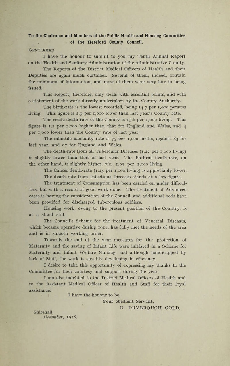 To the Chairman and Members of the Public Health and Housing Committee of the Hereford County Council. Gentlemen, I have the honour to submit to you my Tenth Annual Report on the Health and Sanitary Administration of the Administrative County. The Reports of the District Medical Officers of Health and their Deputies are again much curtailed. Several of them, indeed, contain the minimum of information, and most of them were very late in being issued. This Report, therefore, only deals with essential points, and with a statement of the work directly undertaken by the County Authority. The birth-rate is the lowest recorded, being 14.7 per 1,000 persons living. This figure is 2.9 per 1,000 lower than last year’s County rate. The crude death-rate of the County is 15.6 per 1,000 living. This figure is 1.2 per 1,000 higher than that for England and Wales, and .4 per 1,000 lower than the County rate of last year. The infantile mortality rate is 75 per 1,000 births, against 83 for last year, and 97 for England and Wales. The death-rate iyom all Tubercular Diseases (1.22 per 1,000 living) is slightly lower than that of last year. The Phthisis death-rate, on the other hand, is slightly higher, viz., 1.03 per 1,000 living. The Cancer death-rate (1.25 per 1,000 living) is appreciably lower. The death-rate from Infectious Diseases stands at a low figure. The treatment of Consumption has been carried on under difficul- ties, but with a record of good work done. The treatment of Advanced cases is having the consideration of the Council, and additional beds have been provided for discharged tuberculous soldiers. Housing work, owing to the present position of the Country, is at a stand still. The Council’s Scheme for the treatment of Venereal Diseases, which became operative during 1917, has fully met the needs of the area and is in smooth working order. Towards the end of the year measures for the protection of Maternity and the saving of Infant Life were initiated in a Scheme for Maternity and Infant Welfare Nursing, and although handicapped by lack of Staff, the work is steadily developing in efficiency. I desire to take this opportunity of expressing my thanks to the Committee for their courtesy and support during the year. I am also indebted to the District Medical Officers of Health and to the Assistant Medical Officer of Health and Staff for their loyal assistance. I have the honour to be, Your obedient Servant, D. DRYBROUGH GOLD. Shirehall, December, 1918.