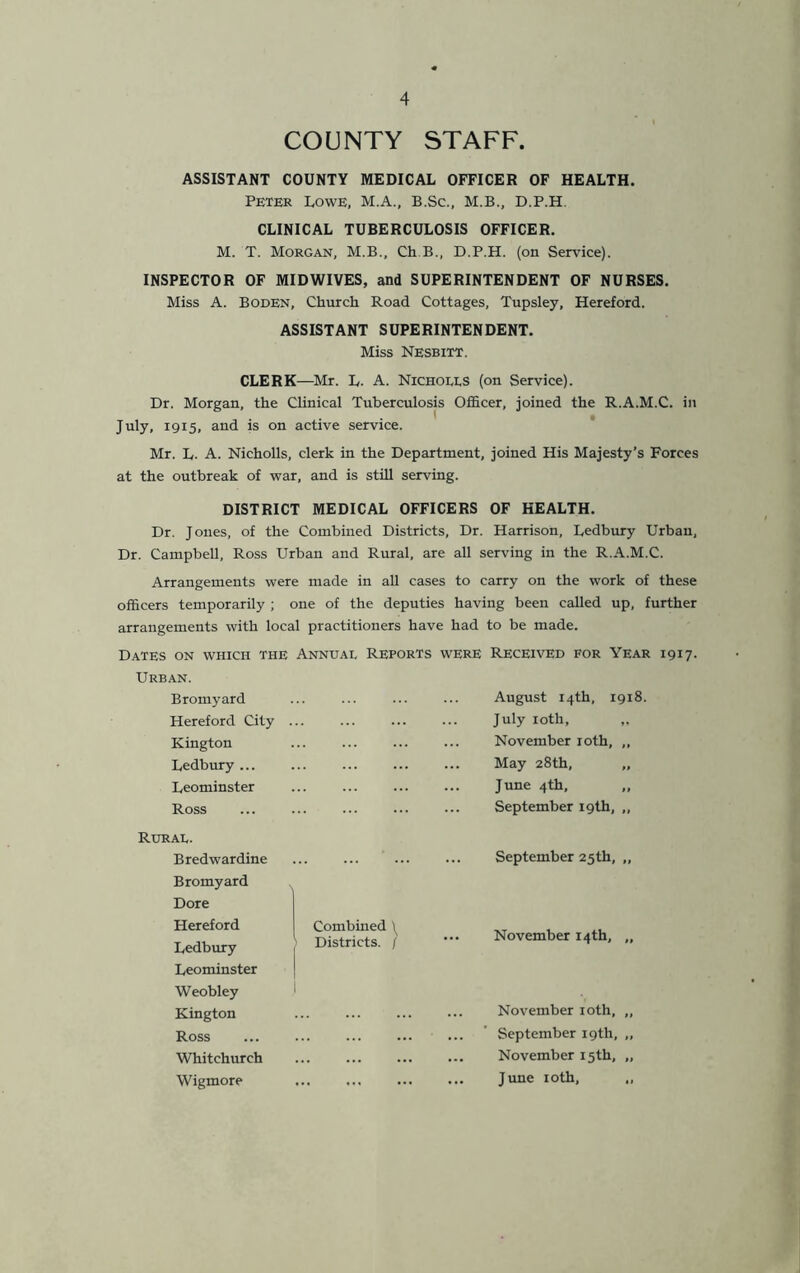 COUNTY STAFF. ASSISTANT COUNTY MEDICAL OFFICER OF HEALTH. Peter Lowe, M.A., B.Sc., M.B., D.P.H. CLINICAL TUBERCULOSIS OFFICER. M. T. Morgan, M.B., Ch B., D.P.H. (on Service). INSPECTOR OF MIDWIVES, and SUPERINTENDENT OF NURSES. Miss A. Boden, Church Road Cottages, Tupsley, Hereford. ASSISTANT SUPERINTENDENT. Miss Nesbitt. CLERK—Mr. L. A. Nichoees (on Service). Dr. Morgan, the Clinical Tuberculosis Officer, joined the R.A.M.C. in July, 1915, and is on active service. Mr. L. A. Nicholls, clerk in the Department, joined His Majesty’s Forces at the outbreak of war, and is still serving. DISTRICT MEDICAL OFFICERS OF HEALTH. Dr. Jones, of the Combined Districts, Dr. Harrison, Ledbury Urban, Dr. Campbell, Ross Urban and Rural, are all serving in the R.A.M.C. Arrangements were made in all cases to carry on the work of these officers temporarily ; one of the deputies having been called up, further arrangements with local practitioners have had to be made. Dates on which the Urban. Bromyard Hereford City Kington Ledbury ... Leominster Ross Annuai, Reports were Received for Year 1917. August 14th, July iotli, November roth, May 28th, June 4th, September 19th 1918. Rurae. Bredwardine Bromyard Dore Hereford Ledbury Leominster Weobley Kington Ross Whitchurch Wigmore Combined \ Districts. / September 25th, „ November 14th, „ November 10th, ,, September 19th, „ November 15th, „ June 10th, „