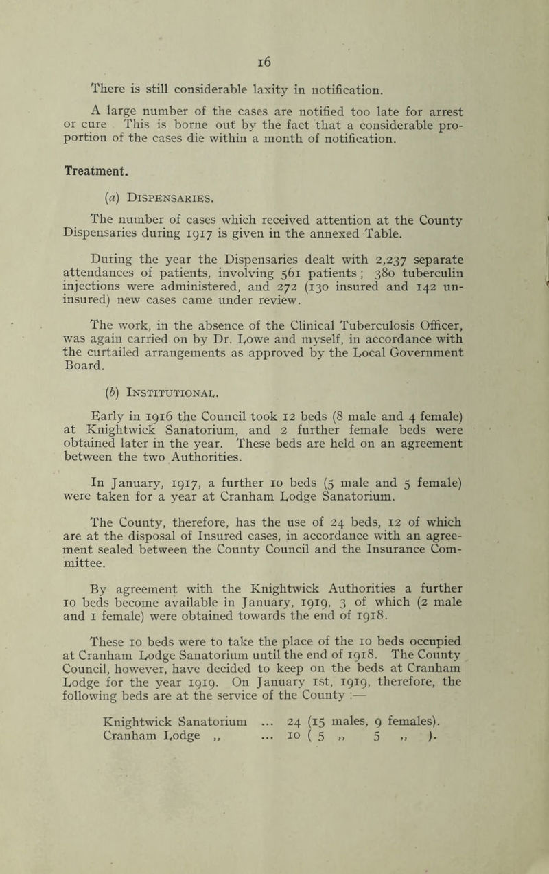 There is still considerable laxity in notification. A large number of the cases are notified too late for arrest or cure This is borne out by the fact that a considerable pro- portion of the cases die within a month of notification. Treatment. (a) Dispensaries. The number of cases which received attention at the County Dispensaries during 1917 is given in the annexed Table. During the year the Dispensaries dealt with 2,237 separate attendances of patients, involving 561 patients ; 380 tuberculin injections were administered, and 272 (130 insured and 142 un- insured) new cases came under review. The work, in the absence of the Clinical Tuberculosis Officer, was again carried on by Dr. Dowe and myself, in accordance with the curtailed arrangements as approved by the Local Government Board. (b) Institutional. Early in 1916 the Council took 12 beds (8 male and 4 female) at Knightwick Sanatorium, and 2 further female beds were obtained later in the year. These beds are held on an agreement between the two Authorities. In January, 1917, a further 10 beds (5 male and 5 female) were taken for a year at Cranham Lodge Sanatorium. The County, therefore, has the use of 24 beds, 12 of which are at the disposal of Insured cases, in accordance with an agree- ment sealed between the County Council and the Insurance Com- mittee. By agreement with the Knightwick Authorities a further 10 beds become available in January, 1919, 3 of which (2 male and 1 female) were obtained towards the end of 1918. These 10 beds were to take the place of the 10 beds occupied at Cranham Lodge Sanatorium until the end of 1918. The County Council, however, have decided to keep on the beds at Cranham Lodge for the year 1919. On January 1st, 1919, therefore, the following beds are at the service of the County :— Knightwick Sanatorium ... 24 (15 males, 9 females). Cranham Lodge ,, ... 10 ( 5 ,, 5 ,, ).