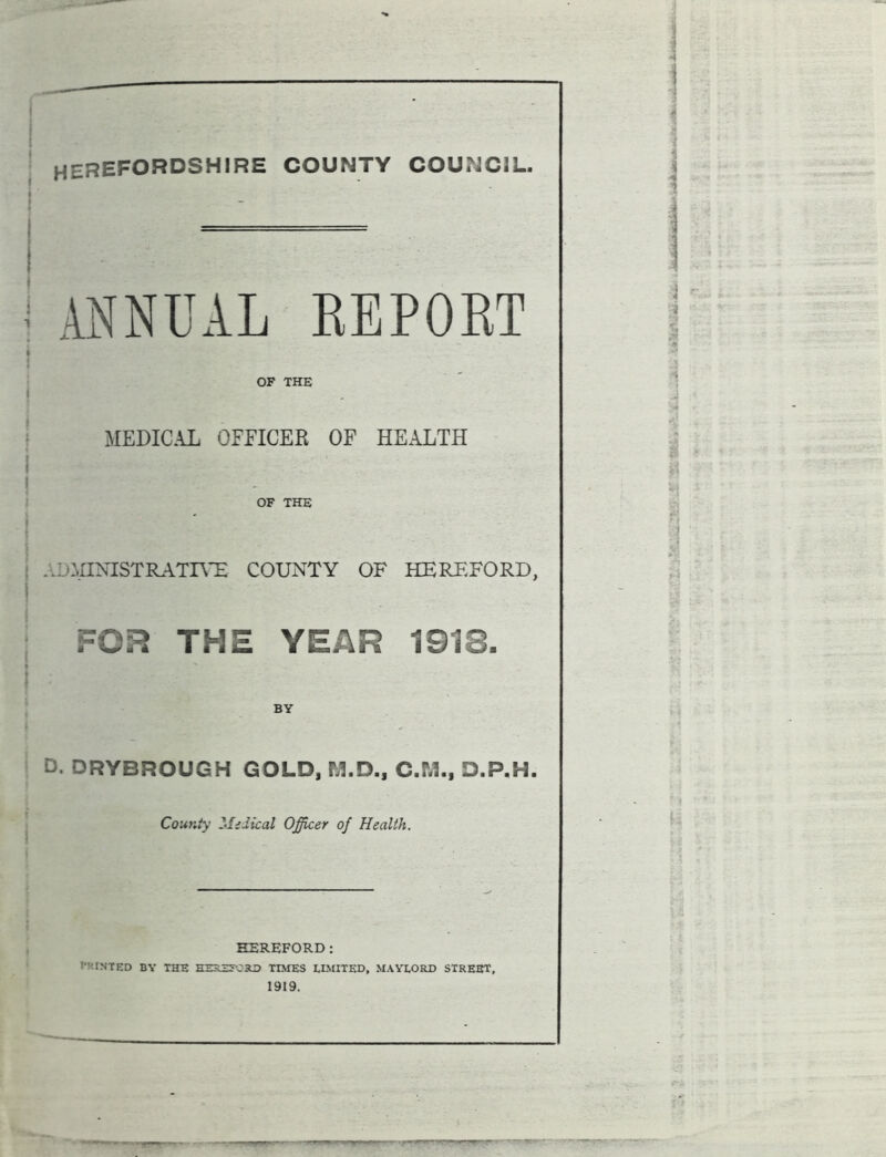 HEREFORDSHIRE COUNTY COUNCIL. ANNUAL REPORT OF THE MEDICAL OFFICER OF HEALTH OF THE administrative county of Hereford, FOR THE YEAR 1918. O. DRYBROUGH GOLD, M.D., C.M., D.P.H. County 2‘Iidical Officer of Health. HEREFORD: 1-';INTED BY THE HEREECiLD TIMES LIMITED, MAYLORD STREET, 1919. *:v—*:■ Hi riiftiirtH.