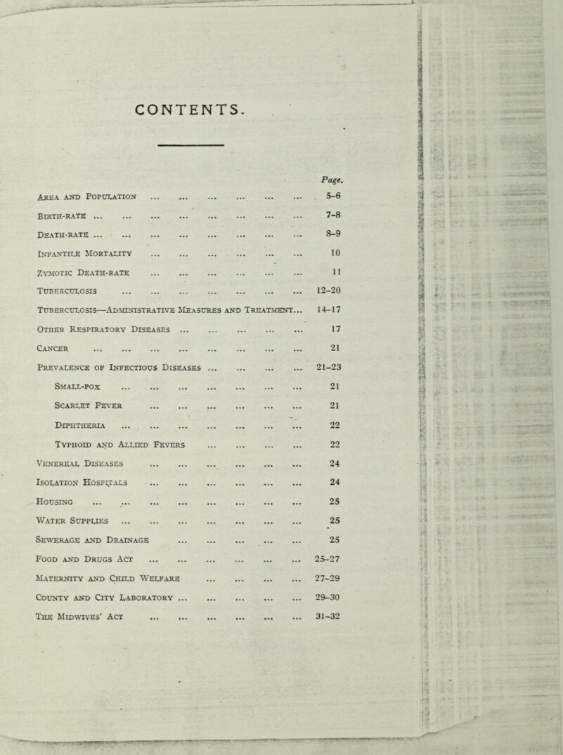 CONTENTS Area and Population Birth-rate Death-rate ... Inpantile Mortality Zymotic Death-rate Tuberculosis Tuberculosis—Administrative Measures and Treatment Other Respiratory Diseases Cancer Prevalence of Infectious Diseases Small-pox Scarlet Fever Diphtheria .... Typhoid and Allied Fetors Venereal Diseases Isolation Hospitals Housing Water Supplies Sewerage and Drainage Food and Drugs Act Maternity and Child Welfare County and City Laboratory The Midwives' Act Page. 5-6 7- 8 8- 9 10 11 12-20 14-17 17 21 21-23 21 21 22 22 24 24 25 25 25 25-27 27-29 29-30 31-32 i ■ Vi - II If i v*'9