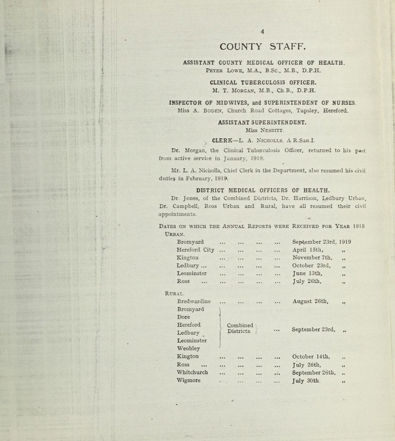 COUNTY STAFF. ASSISTANT COUNTY MEDICAL OFFICER OF HEALTH. Peter Lowe. M.A., B.Sc., M.B., D.P.H. CLINICAL TUBERCULOSIS OFFICER. M. T. Morgan, M.B., Ch B., D.P.H. INSPECTOR OF MIDWIVES, and SUPERINTENDENT OF NURSES Miss A. Boden, Church Road Cottages, Tupsley, Hereford. ASSISTANT SUPERINTENDENT. Miss Nesbitt. CLERK—L. A. Nicholls. A R.San.I. Dr. Morgan, the Clinical Tuberculosis Officer, returned to his p#st from active service in January, 1919. Mr. L. A. Nicholls, Chief Clerk in the Department, also resumed his civil duties in February, 1919. DISTRICT MEDICAL OFFICERS OF HEALTH. Dr. Jones, of the Combined Districts, Dr. Harrison, Ledbury Urban, Dr. Campbell, Ross Urban and Rural, have all resumed their civil appointments. Dates on which the Annual Reports Urban. Bromyard Hereford City ... Kington Ledbury ... Leominster Ross were Received for Year 191S ... September 23rd, 1919 ... April 15th, „ ... November 7th, ,, ... October 23rd, „ ... June 13th, „ ... July 26th, „ Rural. Bredwardine Bromyard Dore Hereford Ledbury Leominster Weobley Kington Ross Whitchurch Wigmore Combined Districts, j J August 26th, September 23rd, October 14th. July 26th, September 26th, July 30th.