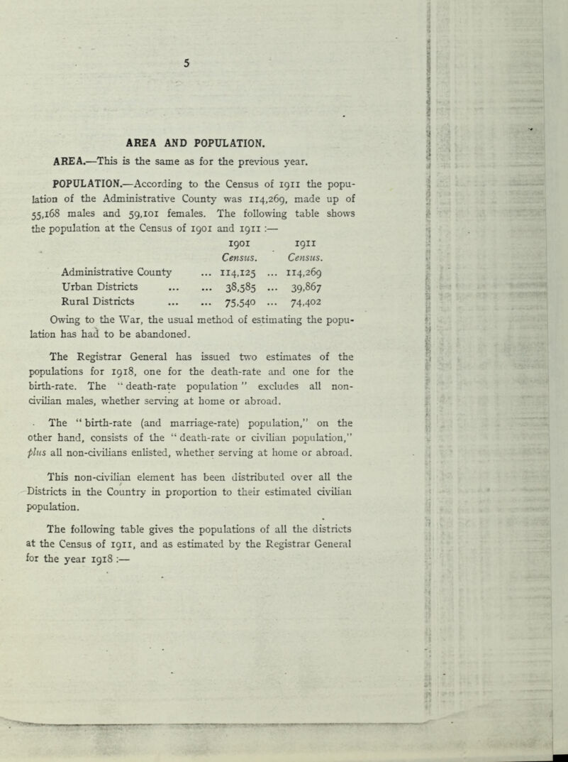 AREA AND POPULATION. AREA.—This is the same as for the previous year. POPULATION.—According to the Census of 1911 the popu- lation of the Administrative County was 114,269, made up of 55,168 males and 59,101 females. The following table shows the population at the Census of 1901 and 19x1 :— 1901 1911 Census. Census. Administrative County ... 114,125 . .. 114,269 Urban Districts ... 38,585 • .. 39,867 Rural Districts - 75,540 • >• 74,402 Owing to the War, the usual method of estimating the popu- lation has had to be abandoned. The Registrar General has issued two estimates of the populations for 1918, one for the death-rate and one for the birth-rate. The “ death-rate population ” excludes all non- civilian males, whether serving at home or abroad. The “ birth-rate (and marriage-rate) population,” on the other hand, consists of the “ death-rate or civilian population,” plus all non-civilians enlisted, whether serving at home or abroad. This non-civilian element has been distributed over all the t Districts in the Country in proportion to their estimated civilian population. The following table gives the populations of all the districts at the Census of 1911, and as estimated by the Registrar General for the year 1918 :— ——r—~