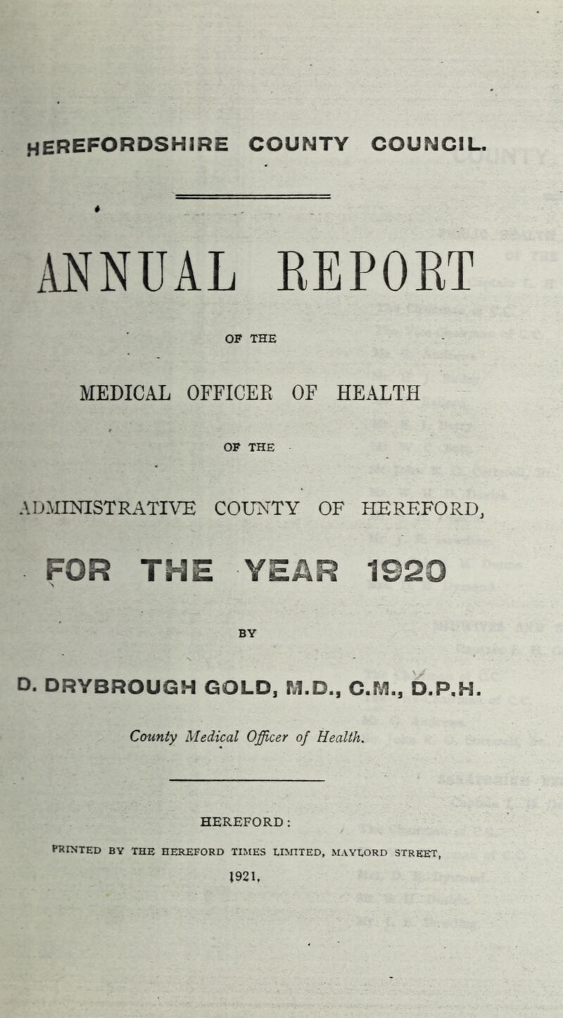 HEREFORDSHIRE COUNTY COUNCIL. ANNUAL REPORT OP THE MEDICAL OFFICER OF HEALTH OF THE ADMINISTRATIVE COUNTY OF HEREFORD, FOR THE YEAR 1920 D. DRYBROUGH GOLD, M.D., C.M., D.P.H. County Medical Officer of Health. HEREFORD: PRINTED BY THE HEREFORD TIMES LIMITED, MAYLORD STREET, 1921,