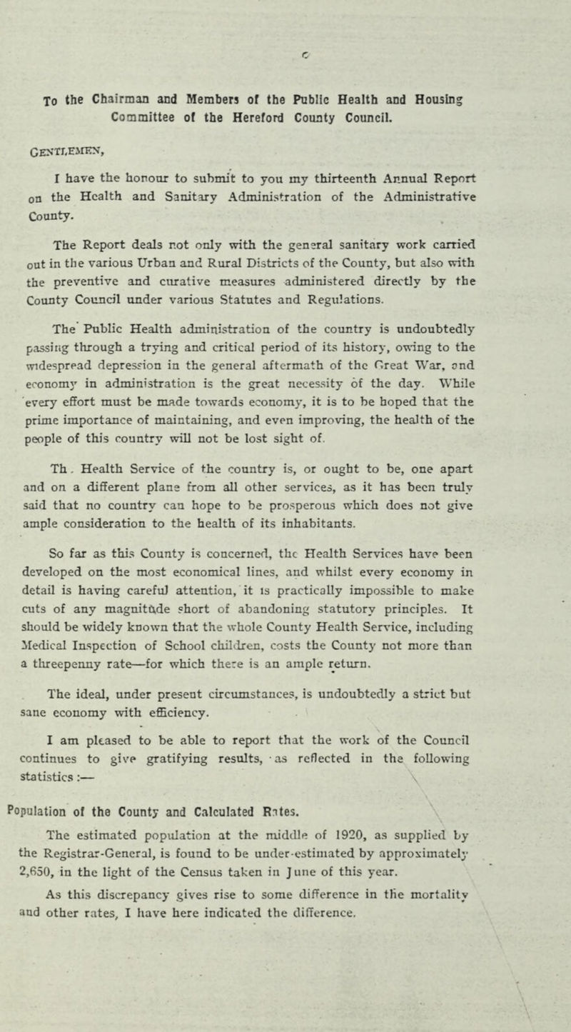 To the Chairman and Members of the Public Health and Housln Committee of the Hereford County Council. GENTT.EMEN, I have the honour to submit to you my thirteenth Annual Report on the Health and Sanitary Administration of the Administrative County. The Report deals not only with the general sanitary work carried out in the various Urban and Rural Districts of the County, but also with the preventive and curative measures administered directly by the County Council under various Statutes and Regulations. The Public Health administration of the country is undoubtedly passing through a trying and critical period of its history, owing to the widespread depression in the general aftermath of the Great War, and economy in administration is the great necessity of the day. While every effort must be made towards economy, it is to be hoped that the prime importance of maintaining, and even improving, the health of the people of this country will not be lost sight of. Th. Health Service of the country is, or ought to be, one apart and on a different plane from all other services, as it has been truly said that no country can hope to be prosperous which does not give ample consideration to the health of its inhabitants. So far as this County is concerned, the Health Services have been developed on the most economical lines, and whilst every economy in detail is having careful attention, it is practically impossible to make cuts of any magnitude short of abandoning statutory principles. It should be widely known that the whole County Health Service, including Medical Inspection of School children, costs the County not more than a threepenny rate—for which there is an ample return. The ideal, under present circumstances, is undoubtedly a strict but sane economy with efficiency. I am pleased to be able to report that the work of the Council continues to give gratifying results, as reflected in the following statistics:— Population of the County and Calculated Rites. The estimated population at the middle of 1920, as supplied by the Registrar-General, is found to be under estimated by approximately 2,650, in the light of the Census taken in June of this year. As this discrepancy gives rise to some difference in the mortality aud other rates, I have here indicated the difference.