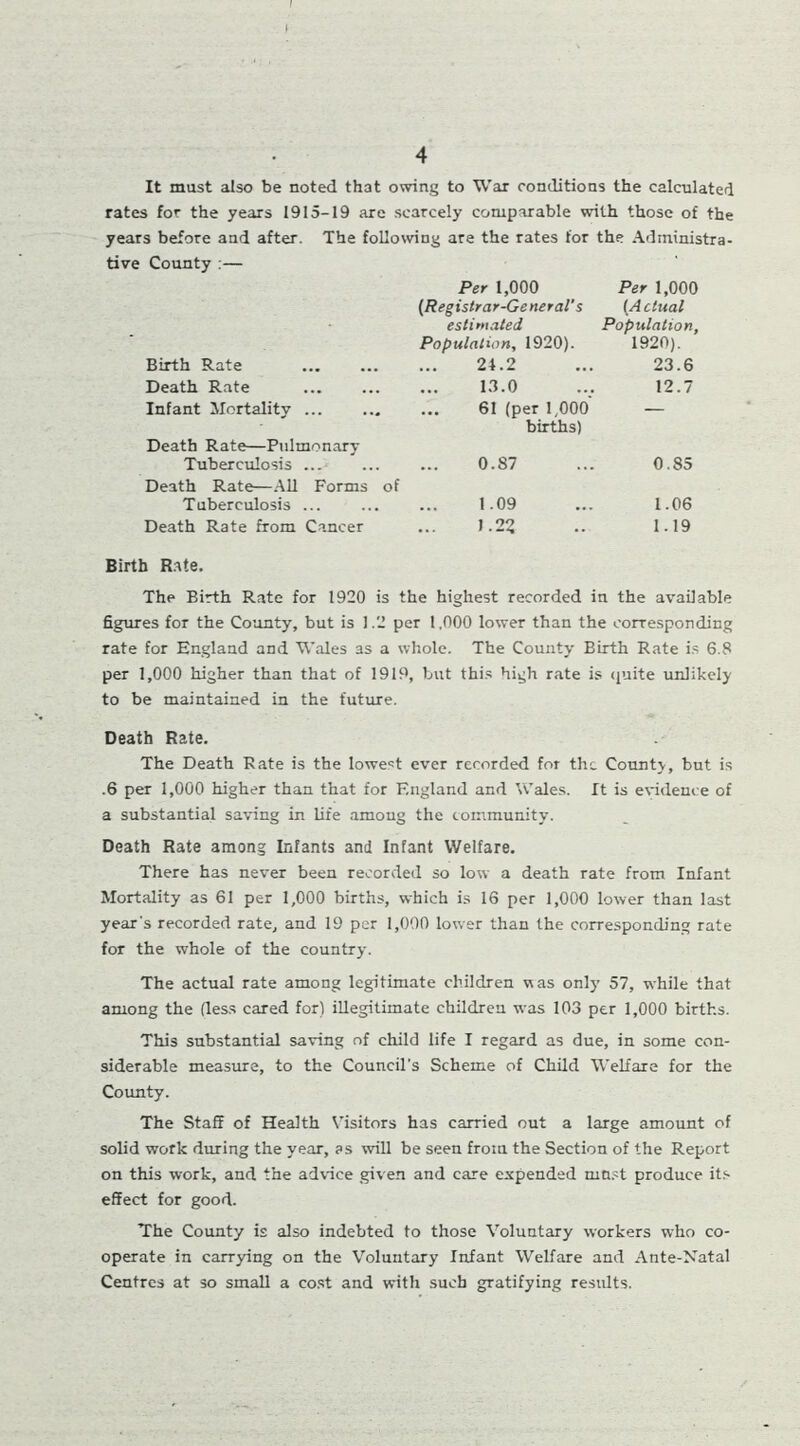 I 4 It must also be noted that owing to War conditions the calculated rates for the years 1915-19 are scarcely comparable with those of the years before and after. The following are the rates for the Administra- tive County :— Birth Rate Death Rate Infant Mortality Death Rate—Pulmonary Tuberculosis ... Death Rate—All Forms of Tuberculosis ... Death Rate from Cancer Birth Rate. The Birth Rate for 1920 is 1 Per 1,000 (Registrar-General's estimated Population, 1920). 24.2 Per 1,000 (Actual Population, 1920). 23.6 13.0 12.7 61 (per 1,000‘ births) — 0.87 0.85 1.09 1.06 1.22 1.19 e highest recorded in the available figures for the County, but is 1.2 per 1.000 lower than the corresponding rate for England and Wales as a whole. The County Birth Rate is 6.8 per 1,000 higher than that of 1919, but this high rate is quite unlikely to be maintained in the future. Death Rate. The Death Rate is the lowest ever recorded for the County, but is .6 per 1,000 higher than that for England and Wales. It is evidence of a substantial saving in life among the community. Death Rate among Infants and Infant Welfare. There has never been recorded so low a death rate from Infant Mortality as 61 per 1,000 births, which is 16 per 1,000 lower than last year's recorded rate, and 19 per 1,000 lower than the corresponding rate for the whole of the country. The actual rate among legitimate children was only' 57, while that among the (less cared for) illegitimate children was 103 per 1,000 births. This substantial saving of child life I regard as due, in some con- siderable measure, to the Council's Scheme of Child Welfare for the County. The Staff of Health Visitors has carried out a large amount of solid work during the year, as will be seen from the Section of the Report on this work, and the advice given and care expended must produce its effect for good. The County is also indebted to those Voluntary workers who co- operate in carrying on the Voluntary Infant Welfare and Ante-Natal Centres at so small a cost and with such gratifying results.