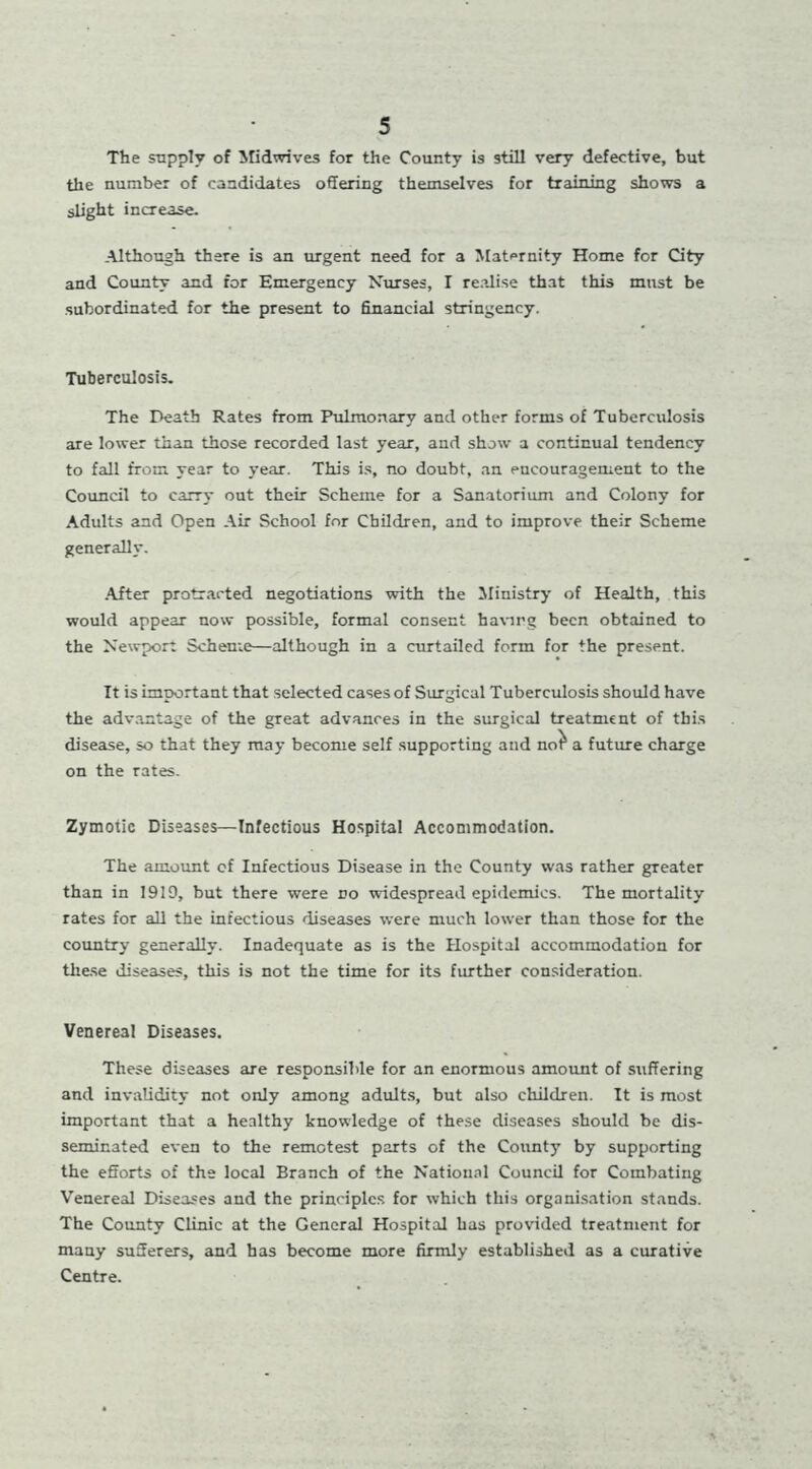 The supply of Midwives for the County is still very defective, but the number of candidates offering themselves for training shows a slight increase. Although there is an urgent need for a Maternity Home for City and County and for Emergency Nurses, I realise that this must be subordinated for the present to financial stringency. Tuberculosis. The Death Rates from Pulmonary and other forms of Tuberculosis are lower than those recorded last year, and show a continual tendency to fall from year to year. This is, no doubt, an eucouragement to the Council to carry out their Scheme for a Sanatorium and Colony for Adults and Open Air School for Children, and to improve their Scheme generally. After protracted negotiations with the Ministry of Health, this would appear now possible, formal consent having been obtained to the Newport Scheme—although in a curtailed form for the present. It is important that selected cases of Surgical Tuberculosis should have the advantage of the great advances in the surgical treatment of this disease, so that they may become self supporting and not^ a future charge on the rates. Zymotic Diseases—Infectious Hospital Accommodation. The amount cf Infectious Disease in the County was rather greater than in 1919, but there were no widespread epidemics. The mortality rates for all the infectious diseases were much lower than those for the country generally. Inadequate as is the Hospital accommodation for these diseases, this is not the time for its further consideration. Venereal Diseases. These diseases are responsible for an enormous amount of suffering and invalidity not only among adults, but also children. It is most important that a healthy knowledge of these diseases should be dis- seminated even to the remotest parts of the County by supporting the efforts of the local Branch of the National Council for Combating Venereal Diseases and the principles for which this organisation stands. The County Clinic at the General Hospital has provided treatment for many sufferers, and has become more firmly established as a curative Centre.