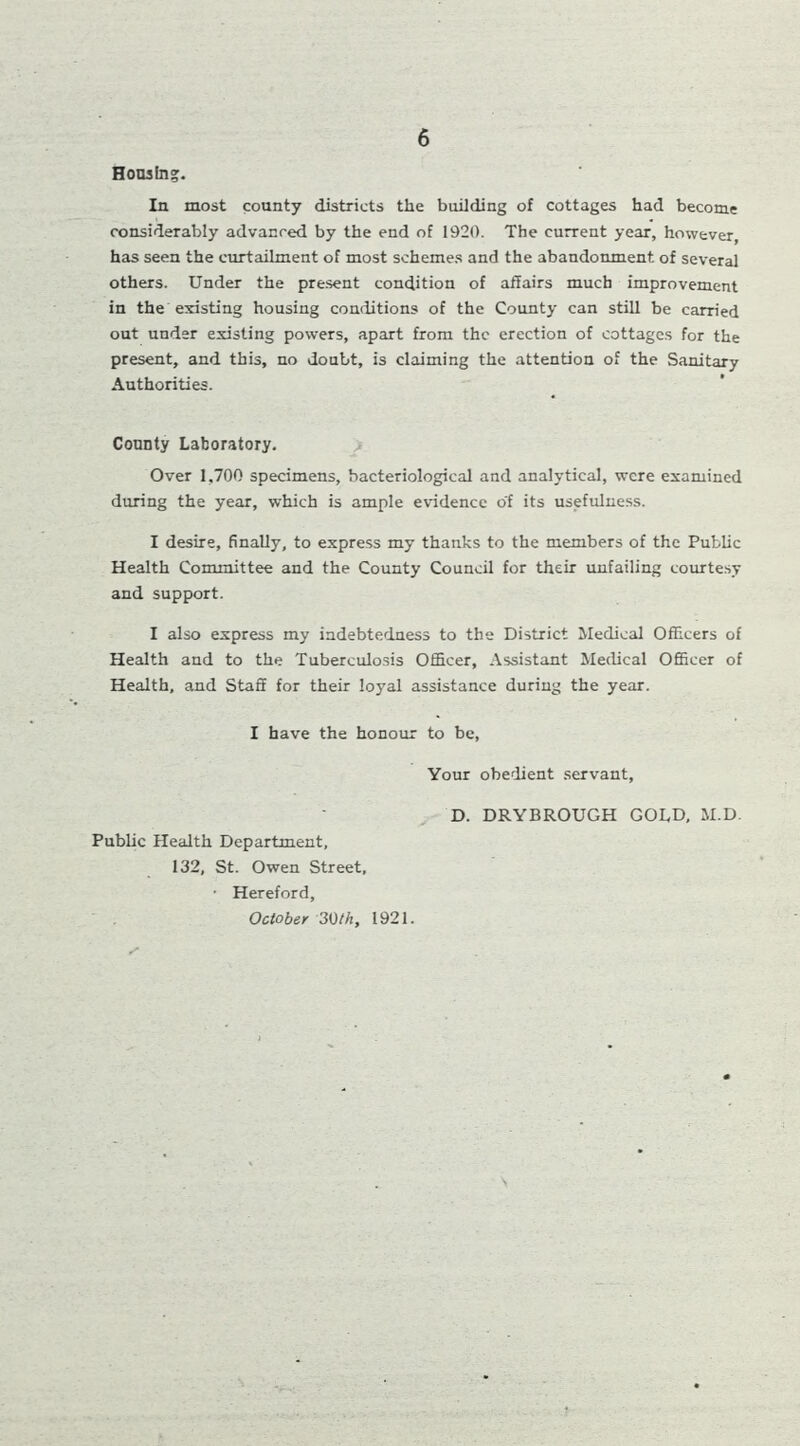 Housing. In most county districts the building of cottages had become considerably advanced by the end of 1920. The current year, however, has seen the curtailment of most schemes and the abandonment of several others. Under the present condition of affairs much improvement in the existing housing conditions of the County can still be carried out under existing powers, apart from the erection of cottages for the present, and this, no doubt, is claiming the attention of the Sanitary Authorities. County Laboratory. Over 1.700 specimens, bacteriological and analytical, were examined during the year, which is ample evidence of its usefulness. I desire, finally, to express my thanks to the members of the Public Health Committee and the County Council for their unfailing courtesy and support. I also express my indebtedness to the District Medical Officers of Health and to the Tuberculosis Officer, Assistant Medical Officer of Health, and Staff for their loyal assistance during the year. I have the honour to be, Your obedient servant, Public Health Department, 132, St. Owen Street, ■ Hereford, October 30th, 1921. D. DRYBROUGH GOLD, M.D. \