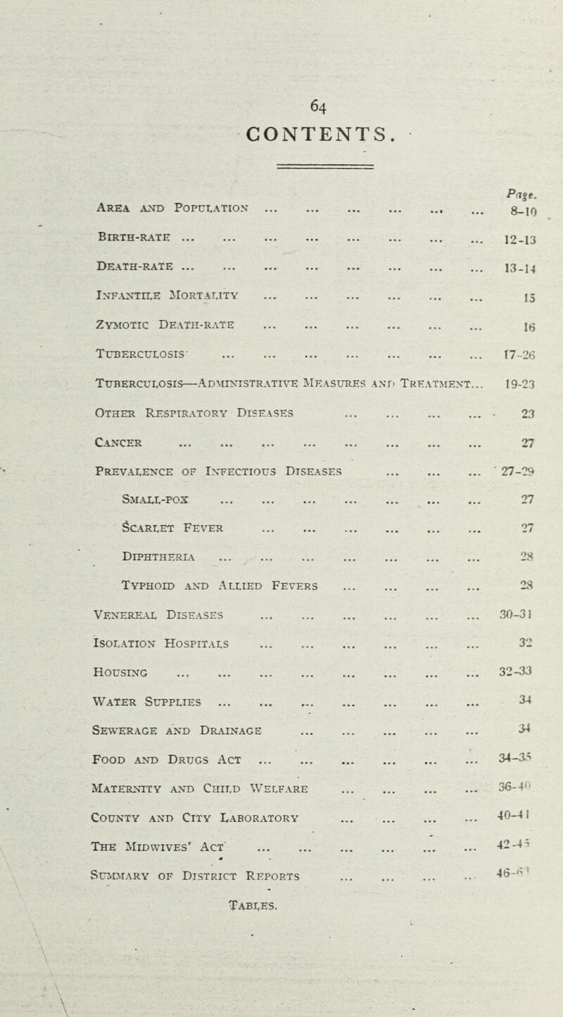 CONTENTS Area and Population Birth-rate Death-rate Infantile Mortality Zymotic Death-rate Tuberculosis- Tuberculosis—Administrative Measures and Treatment... Other Respiratory Diseases Cancer Prevalence of Infectious Diseases Small-pox Scarlet Fever Diphtherla Typhoid and Allied Fevers Venereal Diseases Isolation Hospitals Housing Water Supplies Sewerage and Drainage Food and Drugs Act Maternity and Child Welfare County and City Laboratory The Midwives’ Act Summary of District Reports Pa%t. 8-10 12- 13 13- 14 15 16 17-2(5 19-23 23 27 27-29 27 27 28 28 30-31 32 32-33 34 34 34-35 36-4<- 40-41 42-45 46*5* Tables.