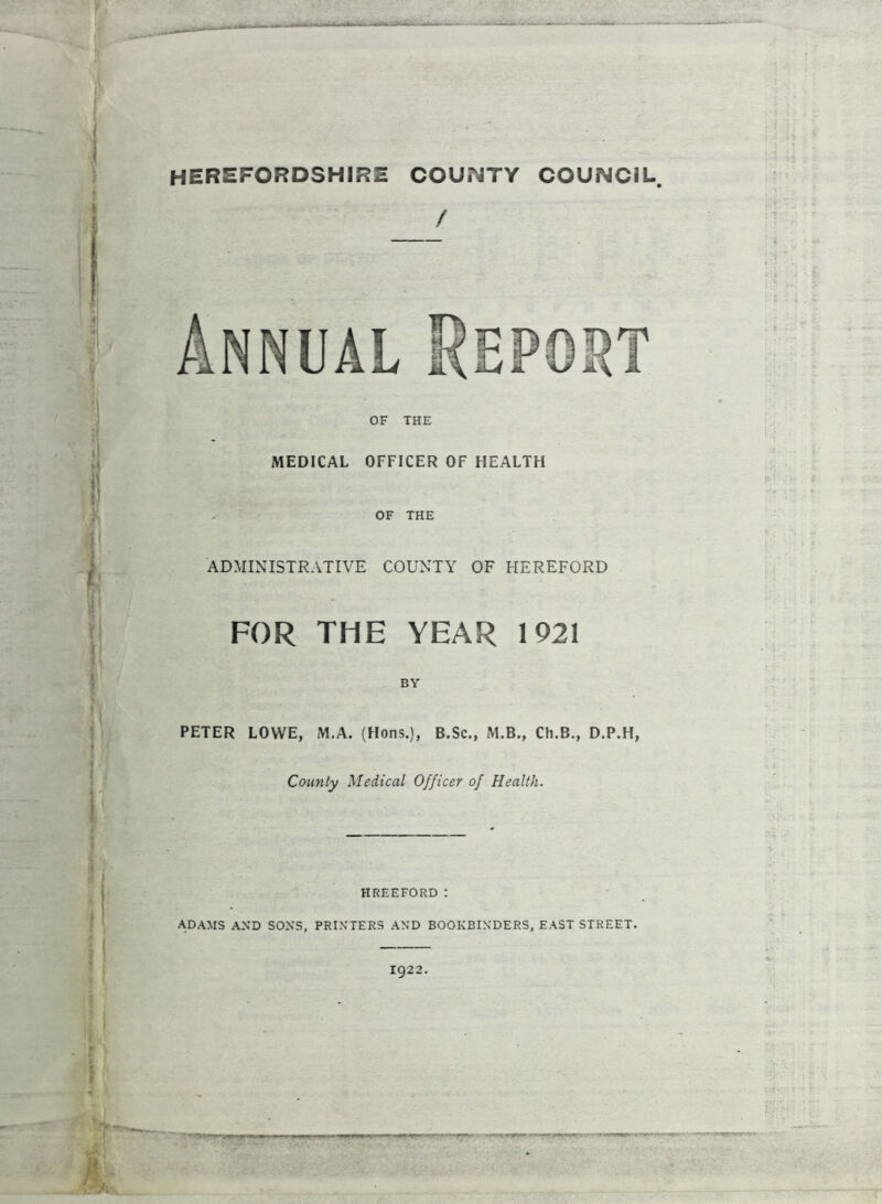 I < HEREFORDSHIRE COUNTY COUNCIL / Annual Report 4 OF THE MEDICAL OFFICER OF HEALTH OF THE ADMINISTRATIVE COUNTY OF HEREFORD FOR THE YEAR 1921 BY PETER LOWE, M.A. (Hons.), B.Sc., M.B., Ch.B., D.P.H, County Medical Officer of Health. HREEFORD : ADAMS AND SONS, PRINTERS AND BOOKBINDERS, EAST STREET. T:T JB 1922.