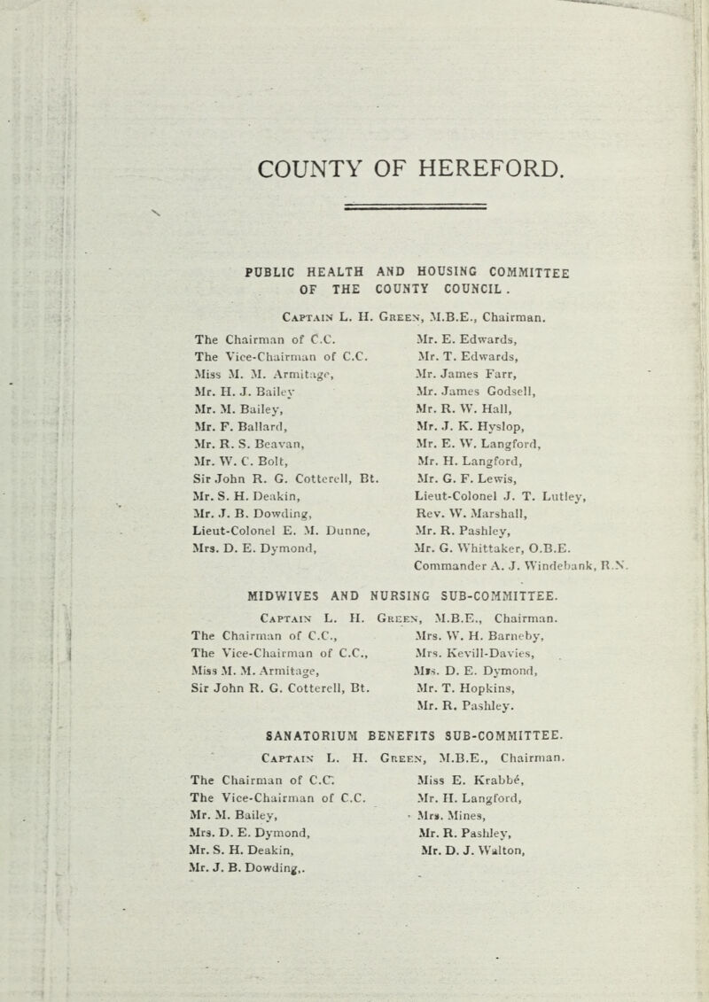 COUNTY OF HEREFORD PUBLIC HEALTH AND HOUSING COMMITTEE OF THE COUNTY COUNCIL . Captain L. H. Green, M.B.E., Chairman. The Chairman of C.C. The Vice-Chairman of C.C. Miss M. M. Armitage, Mr. H. J. Bailey Mr. M. Bailey, Mr. F. Ballard, Mr. R. S. Beavan, Mr. W. C. Bolt, Sir John R. G. Cottcrell, Bt. Mr. S. H. Deakin, Mr. J. B. Dowding, Lieut-Colonel E. M. Dunne, Mrs. D. E. Dymond, Mr. E. Edwards, Mr. T. Edwards, Mr. James Farr, Mr. James Godsell, Mr. R. W. Hall, Mr. J. K. Hyslop, Mr. E. W. Langford, Mr. H. Langford, Mr. G. F. Lewis, Lieut-Colonel J. T. Lutley, Rev. W. Marshall, Mr. R. Pashley, Mr. G. Whittaker, O.B.E. Commander A. J. Windebank, H.N. MIDWIVES AND NURSING SUB-COMMITTEE Captain L. II. The Chairman of C.C., The Vice-Chairman of C.C., Miss M. M. Armitage, Sir John R. G. Cotterell, Bt. Green, M.B.E., Chairman Mrs. W. H. Barneby, Mrs. Kevill-Davies, Mis. D. E. Dymond, Mr. T. Hopkins, Mr. R. Pashley. SANATORIUM BENEFITS SUB-COMMITTEE. Captain L. II. The Chairman of C.C. The Vice-Chairman of C.C. Mr. M. Bailey, Mrs. D. E. Dymond, Mr. S. H. Deakin, Mr. J. B. Dowding,. Green, M.B.E., Chairman Miss E. Krabb£, Mr. II. Langford, ■ Mrs. Mines, Mr. R. Pashley, Mr. D. J. Walton,