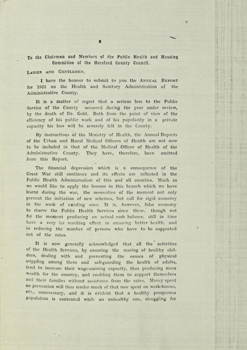 To the Chairman and Members of the Public Health and Housing Committee of the Hereford County Council. Ladies and Gentlemen, I have the honour to submit to you the Annual Report for 1921 on the Health and Sanitary Administration of the Administrative County. It is a matter of regret that a serious loss to the Public Service of the County occurred during the year under review, by the death of Dr. Gold. Both from the point of view of the efficiency of his public work and of his popularity in a private capacity his loss will be severely felt in the County. By instructions of the Ministry of Health, the Annual Reports of the Urban and Rural Medical Officers of Health are not now to be included in that of the Medical Officer of Health of the Administrative County. They have, therefore, been omitted from this Report. The financial depression which is a consequence of the Great War still continues and its effects are reflected in the Public Health Administration of this and all counties. Much as we would like to apply the lessons in this branch which we have learnt during the war, the necessities of the moment not only prevent the initiation of new schemes, but call for rigid economy in the work of existing ones. It is, however, false economy to starve the Public Health Services since these, though not for the moment producing an actual cash balance, still in time have a very far reaching effect in ensuring better health, and in reducing the number of persons who have to be supported out of the rates. It is now generally acknowledged that all the activities of the Health Services, by ensuring the rearing of healthy chil- dren, dealing with and preventing the causes of physical crippling among them and safeguarding the health of adults, tend to increase their wage-earning capacity, thus producing more wealth for the country, and enabling them to support themselves nnd their families without assistance from the rates. Money spent on prevention will thus render much of that now spent on work-houses, etc., unnecessary, and it is evident that a healthy prosperous population is contented while an unhealthy one, struggling for