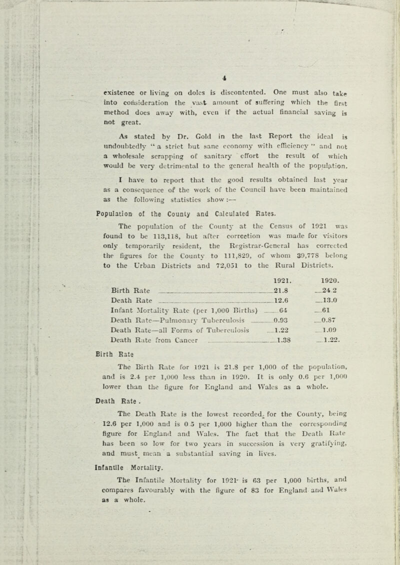 / existence or living on doles is discontented. One must also take into consideration the vast amount of suffering which the first method does away with, even if the actual financial saving is not great. As stated by Dr. Gold in the last Report the ideal is undoubtedly “ a strict but sane economy with efficiency ” and not a wholesale scrapping of sanitary effort the result of which would be very detrimental to the general health of the population. I have to report that the good results obtained last year as a consequence of the work of the Council have been maintained as the following statistics show :— Population of the County and Calculated Rates. The population of the County at the Census of 1921 was found to be 113,113, hut after correction was made for visitors only temporarily resident, the Registrar-General has corrected the figures for the County to 111,829, of whom 39,778 belong to the Urban Districts and 72,051 to the Rural Districts. 1921. 1920. Birth Rate 21.8 .....24 2 Death Rate 12.6 _.13.0 Infant Mortality Rate (per 1,000 Births) 04 61 Death Rate—Pulmonary Tuberculosis 0.93 0.87 Death Rate—all Forms of Tuberculosis 1.22 .....1.09 Death Rate from Cancer 1.38 —1.22. Birth Rate The Birth Rate for 1921 is 21.8 per 1,000 of the population, and is 2.4 per 1,000 less than in 1920. It is only 0.6 per 1,000 lower than the figure for England and Wales as a whole. Death Rate . The Death Rate is the lowest recorded^ for the County, being 12.6 per 1,000 and is 0 5 per 1,000 higher than the corresponding figure for England and Wales. The fact that the Death Rate has been so low for two years in succession is very gratifying, and must mean a substantial saving in lives. Infantile Mortality. The Infantile Mortality for 1921- is 63 per 1,000 births, and compares favourably with the figure of 83 for England and Wales as a whole.